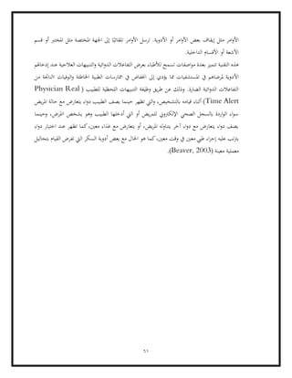61
‫قسم‬ ‫أو‬ ‫املخترب‬ ‫مثل‬ ‫املختصة‬ ‫اجلهة‬ ‫إىل‬ ‫ا‬ً‫تلقائي‬ ‫امر‬‫و‬‫األ‬ ‫ترسل‬ .‫األدوية‬ ‫أو‬ ‫امر‬‫و‬‫األ‬ ‫بعض‬ ‫إيقاف‬ ‫مثل‬ ‫امر‬‫و‬‫األ‬
.‫الداخلية‬ ‫األقسام‬ ‫أو‬ ‫األشعة‬
‫ل‬ ‫تسمح‬ ‫اصفات‬‫و‬‫م‬ ‫بعدة‬ ‫تتميز‬ ‫التقنية‬ ‫هذه‬
‫ائية‬‫و‬‫الد‬ ‫التفاعالت‬ ‫بعرض‬ ‫ألطباء‬
‫التنبي‬‫و‬
‫ع‬ ‫العالجية‬ ‫هات‬
‫إدخاهلم‬ ‫ند‬
‫األ‬
‫من‬ ‫االناجتة‬ ‫الوفيات‬‫و‬ ‫اخلاطئة‬ ‫الطبية‬ ‫اممارسات‬ ‫يف‬ ‫اخنفاض‬ ‫إىل‬ ‫يؤدي‬ ‫مما‬ ‫املستشفيات‬ ‫يف‬ ‫ملرضاهم‬ ‫دوية‬
( ‫للطبيب‬ ‫اللحظية‬ ‫التنبيهات‬ ‫وظيفة‬ ‫يق‬‫ر‬‫ط‬ ‫عن‬ ‫وذلك‬ .‫الضارة‬ ‫ائية‬‫و‬‫الد‬ ‫التفاعالت‬
Physician Real
Time Alert
‫ح‬ ‫تظهر‬ ‫اليت‬‫و‬ ،‫ابلتشخيص‬ ‫قيامه‬ ‫أثناء‬ )
‫الطبي‬ ‫يصف‬ ‫ينما‬
‫يتعارض‬ ‫اء‬‫و‬‫د‬ ‫ب‬
‫يض‬‫ر‬‫امل‬ ‫حالة‬ ‫مع‬
‫وحينما‬ ،‫ااملرض‬ ‫يشخص‬ ‫وهو‬ ‫الطبيب‬ ‫أدخلها‬ ‫اليت‬ ‫أو‬ ‫يض‬‫ر‬‫للم‬ ‫اإللكرتوين‬ ‫الصحي‬ ‫ابلسجل‬ ‫اردة‬‫و‬‫ال‬ ‫اء‬‫و‬‫س‬
‫اء‬‫و‬‫د‬ ‫اختيار‬ ‫عند‬ ‫تظهر‬ ‫كما‬،‫معني‬ ‫غذاء‬ ‫مع‬ ‫يتعارض‬ ‫أو‬ ،‫يض‬‫ر‬‫امل‬ ‫له‬‫و‬‫يتنا‬ ‫آخر‬ ‫اء‬‫و‬‫د‬ ‫مع‬ ‫يتعارض‬ ‫اء‬‫و‬‫د‬ ‫يصف‬
‫و‬ ‫يف‬ ‫معني‬ ‫طيب‬ ‫اء‬‫ر‬‫إج‬ ‫عليه‬ ‫يرتتب‬
‫ه‬ ‫كما‬،‫معني‬ ‫قت‬
‫بعض‬ ‫مع‬ ‫احلال‬ ‫و‬
‫بتحاليل‬ ‫القيام‬ ‫تفرض‬ ‫اليت‬ ‫السكر‬ ‫أدوية‬
( ‫معينة‬ ‫معملية‬
Beaver, 2003
.)
 
