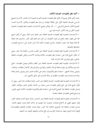 62
-
‫لألطباء‬ ‫الصحية‬ ‫املعلومات‬ ‫نظم‬ ‫أمهية‬
‫للمنهج‬ ‫األساسية‬ ‫العناصر‬ ‫أحد‬ ‫الصحية‬ ‫احملوسبة‬ ‫الصحية‬ ‫املعلومات‬ ‫نظم‬ ‫تكون‬ ‫أن‬ ‫بضرورة‬ ‫القائل‬ ‫أي‬‫ر‬‫ال‬ ‫يعتمد‬
‫اجلامعي‬ ‫للمرحلة‬ ‫اسي‬‫ر‬‫الد‬
‫ال‬ ‫العالقة‬ ‫على‬ ‫األوىل‬ ‫ة‬
‫اخلمسة‬ ‫األساسية‬ ‫ار‬‫و‬‫األد‬‫و‬ ‫املعلومات‬ ‫نظم‬ ‫إدارة‬ ‫بني‬ ‫وطيدة‬
,‫(الشرجبي‬ ‫املستقبل‬ ‫ألطباء‬ ‫املتصورة‬
2001
(
‫الصحية‬ ‫املعلومات‬ ‫لنظم‬ ‫التعليمية‬ ‫االحتياجات‬ ‫توضيح‬ ‫ميكن‬‫و‬ .
‫احملوس‬
‫في‬ ‫اخلمسة‬ ‫ار‬‫و‬‫األد‬ ‫هذه‬ ‫من‬ ‫لكل‬ ‫بة‬
:‫يلي‬ ‫ما‬
1
-
‫االحتياجات‬
‫املعلوما‬ ‫لنظم‬ ‫التعليمية‬
‫بدور‬ ‫املتعلقة‬ ‫الصحية‬ ‫ت‬
‫يج‬‫ر‬‫اخل‬ ‫يكون‬ ‫أن‬ ‫ينبغي‬ :‫احلياة‬ ‫مدى‬ ‫املتعلم‬
‫املعرفة‬ ‫هذه‬ ‫وتشممل‬ .‫العمر‬ ‫طول‬ ‫التعلم‬ ‫دعم‬ ‫أجل‬ ‫من‬ ،‫التعليمية‬ ‫ارد‬‫و‬‫امل‬ ‫من‬ ‫ابملتاح‬ ‫معرفته‬ ‫إظهار‬ ‫على‬ ‫ا‬ً
‫قار‬
‫الد‬ ‫هلذا‬ ‫لالزمة‬ ‫ات‬‫ر‬‫املها‬ ‫وتشمل‬ .‫اها‬‫و‬‫وحمت‬ ،‫ارد‬‫و‬‫امل‬ ‫هذه‬ ‫مبعرفة‬ ‫اإلحاطة‬
‫ا‬ ‫اسرتجاع‬ ‫على‬ ‫القدرة‬ ‫ور‬
‫ملعلومات‬
‫وتقيي‬ ‫وتصنيفها‬
.‫مها‬
2
-
‫االحتيا‬
‫ينبغي‬ ،‫الدور‬ ‫هبذا‬ ‫للقيام‬‫و‬ :‫املمارس‬ ‫الطبيب‬ ‫بدور‬ ‫املتعلقة‬ ‫الصحية‬ ‫املعلومات‬ ‫لنظم‬ ‫التعليمية‬ ‫جات‬
‫املتعلقة‬ ‫املعلومات‬ ‫وحتليل‬ ‫الكتساب‬ ‫املتاحة‬‫و‬ ‫املالئمة‬ ‫املعلومات‬ ‫نظم‬ ‫استخدام‬ ‫على‬ ‫ا‬ً
‫قادر‬ ‫يج‬‫ر‬‫اخل‬ ‫يكون‬ ‫أن‬
‫ابمل‬
‫اخت‬ ‫إىل‬ ‫تؤدي‬ ‫اليت‬‫و‬ ،‫رضى‬
.‫طبية‬ ‫ات‬‫ر‬‫ا‬‫ر‬‫الق‬ ‫اذ‬
3
-
‫حيتاج‬ :‫املعلومات‬ ‫بتوصيل‬ ‫القائم‬‫و‬ ‫املثقف‬ ‫بدور‬ ‫املتعلقة‬ ‫الصحية‬ ‫املعلومات‬ ‫لنظم‬ ‫التعليمية‬ ‫االحتياجات‬
،‫الزمالء‬‫و‬ ،‫ابلطالب‬ ‫االتصال‬ ‫إطار‬ ‫يف‬ ‫وذلك‬ ،‫اصل‬‫و‬‫الت‬‫و‬ ‫التثقيف‬ ‫جمال‬ ‫يف‬ ‫فعالة‬ ‫ات‬‫ر‬‫مها‬ ‫إىل‬ ‫األطباء‬‫و‬ ‫املمارسون‬
‫ا‬ ‫وعامة‬ ‫املرضى‬‫و‬
‫وتك‬ ‫نظم‬ ‫استخدام‬ .‫جلمهور‬
‫إمكان‬ ‫على‬ ‫يساهم‬ ‫لوجيا‬‫و‬‫ن‬
‫فعالة‬ ‫اتصال‬ ‫وعروض‬ ‫رسائل‬ ‫تقدمي‬ ‫ية‬
.‫آخر‬ ‫إلكرتوين‬ ‫شكل‬ ‫أي‬‫و‬ ‫اإلنرتنت‬ ‫شبكة‬ ‫يف‬ ‫املطلوبة‬ ‫املعلومات‬ ‫ارد‬‫و‬‫م‬ ‫استخدام‬‫و‬ ‫وإاتحة‬
4
-
‫ينب‬ ،‫الدور‬ ‫هذا‬ ‫متطلبات‬ ‫لتلبية‬‫و‬ :‫املدير‬ ‫بدور‬ ‫املتعلقة‬ ‫الصحية‬ ‫املعلومات‬ ‫لنظم‬ ‫التعليمية‬ ‫االحتياجات‬
‫أن‬ ‫غي‬
ً
‫قادر‬ ‫يج‬‫ر‬‫اخل‬ ‫يكون‬
‫مج‬ ‫على‬ ‫ا‬
‫ع‬ ‫املعلومات‬ ‫وحتليل‬ ‫ع‬
‫يستفيد‬ ‫من‬
.‫النظام‬ ‫ووظائف‬ ،‫املنجز‬ ‫العمل‬‫و‬ ،‫اخلدمة‬ ‫من‬
‫ات‬‫ر‬‫املها‬ ‫وتشمل‬
،‫ين‬‫ز‬‫وخت‬ ،‫جلمع‬ ‫الالزمة‬ ‫املعلومات‬ ‫لوجيا‬‫و‬‫وتكن‬ ‫نظم‬ ‫استخدام‬ ‫على‬ ‫القدرة‬ ‫املوضوع‬ ‫هبذا‬ ‫املتعلقة‬
‫املعلومات‬ ‫وحتليل‬ ‫اسرتجاع‬‫و‬
‫املتعلقة‬
.‫ابخلدمة‬
5
-
‫امل‬ ‫لنظم‬ ‫التعليمية‬ ‫االحتياجات‬
‫ا‬ ‫بدور‬ ‫املتعلقة‬ ‫الصحية‬ ‫علومات‬
‫الطب‬ ‫ومعاهد‬ ‫كليات‬‫خرجيو‬ ‫يشارك‬ :‫لباحثني‬
‫اال‬ ‫يف‬ ،‫الطيب‬ ‫عملهم‬ ‫ال‬‫و‬‫ط‬
.‫اخلاصة‬ ‫حبوثهم‬ ‫اء‬‫ر‬‫إبج‬ ‫كثرية‬‫حاالت‬ ‫يف‬ ‫يقومون‬ ‫كما‬،‫البحوث‬ ‫مبنتجات‬ ‫نتفاع‬
،‫املوضوع‬ ‫هبذا‬ ‫املتعلقة‬ ‫ات‬‫ر‬‫املها‬ ‫وتشمل‬
‫امل‬‫و‬ ‫(الواثئق‬ ‫لفات‬‫ؤ‬‫امل‬ ‫مصادر‬ ‫معرفة‬ ،‫الدور‬ ‫هلذا‬ ‫الالزمة‬‫و‬
)‫طبوعات‬
‫يف‬ ‫اسيب‬‫و‬‫احل‬ ‫استخدام‬‫و‬ ،‫إليها‬ ‫الوصول‬ ‫إاتحة‬ ‫كيفية‬
‫و‬
‫نتائ‬ ‫بث‬ ‫كيفية‬
‫و‬ ،‫وحتليلها‬ ‫البياانت‬ ‫مجع‬
.‫جها‬
 