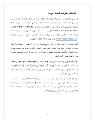 63
-
‫احملوسبة‬ ‫الصحية‬ ‫املعلومات‬ ‫نظم‬ ‫فوائد‬
‫ا‬ً‫وقت‬ ‫تدور‬ ‫املناقشات‬ ‫بقيت‬ ‫لقد‬
‫املعلومات‬ ‫نظم‬ ‫الستخدام‬ ‫املباشرة‬ ‫غري‬ ‫ائد‬‫و‬‫الف‬‫و‬ ‫املباشرة‬ ‫ائد‬‫و‬‫الف‬ ‫حول‬ ً
‫طويال‬
‫جمال‬ ‫يف‬ ‫احملوسبة‬
ً
‫عامال‬ ‫عليه‬ ‫احلصول‬ ‫املنظمة‬ ‫تتهيأ‬ ‫الذي‬ ‫االستثمار‬ ‫على‬ ‫العائد‬ ‫ويعترب‬ .‫الطبية‬‫و‬ ‫الصحية‬ ‫الرعاية‬
‫يصب‬
( ‫منظماهتم‬ ‫يف‬ ‫لوجيا‬‫و‬‫التكن‬ ‫هلذه‬ ‫إدخاهلم‬ ‫عند‬ ‫أببصارهم‬ ‫املديرون‬ ‫إليه‬ ‫و‬
Agency for Healthcare
Research and Quality,2006
‫التابعة‬ ‫املتوسط‬ ‫لشرق‬ ‫اإلقليمية‬ ‫اللجنة‬ ‫حددت‬ ‫وقد‬ .)
‫ملنظمة‬
‫املمك‬ ‫ائد‬‫و‬‫الف‬ ‫من‬ ‫فئات‬ ‫ثالث‬ ‫العاملية‬ ‫الصحة‬
‫الصحية‬ ‫املعلومات‬ ‫نظم‬ ‫الستخدام‬ ‫نة‬
(
www.emro.who.int/
:‫االطالع‬ ‫يخ‬‫ر‬‫ات‬ ،
23
/
9
/
2009
(
:‫وهي‬
‫إ‬ ‫تعزى‬ ‫أن‬ ‫ميكن‬ ‫اليت‬‫و‬ ،‫قياسها‬ ‫بوضوح‬ ‫ميكن‬ ‫اليت‬ ‫املالية‬ ‫ائد‬‫و‬‫الف‬ ‫وهي‬ :‫الكمية‬ ‫ائد‬‫و‬‫الف‬
‫لوجيا‬‫و‬‫تكن‬ ‫استخدام‬ ‫ىل‬
‫اإلل‬ ‫الصحي‬ ‫السجل‬ ‫نظام‬ ‫استخدام‬ ‫املثال‬ ‫سبيل‬ ‫على‬ ‫ذلك‬ ‫من‬ ،‫معينة‬
‫كرتوين‬
،‫الوطن‬ ‫مستوى‬ ‫على‬ ‫املوحد‬
‫مما‬ ‫إبطاء‬ ‫دون‬ ‫احملدد‬ ‫الوقت‬ ‫يف‬ ‫حمدد‬ ‫ملرض‬ ‫الوابئي‬ ‫الرصد‬ ‫معلومات‬ ‫نشر‬ ‫هبدف‬ ‫اإللكرتونية‬ ‫املعلومات‬ ‫وتبادل‬
.‫العمل‬ ‫وتكلفة‬ ‫الوقت‬ ‫توفري‬ ‫إىل‬ ‫يؤدي‬
‫ال‬ ‫ائد‬‫و‬‫الف‬
‫وهي‬ :‫كيفية‬
‫يصعب‬ ‫لكن‬‫و‬ ‫املعلومات‬ ‫لوجيا‬‫و‬‫وتكن‬ ‫نظم‬ ‫إىل‬ ‫مباشر‬ ‫غري‬ ‫أو‬ ‫مباشر‬ ‫بشكل‬ ‫تعزى‬ ‫ائد‬‫و‬‫ف‬
‫فاملعلومات‬ ‫كفاءهتان‬
‫و‬ ‫النظم‬ ‫أداء‬ ‫على‬ ‫لوجيا‬‫و‬‫التكن‬‫و‬ ‫النظم‬ ‫أثر‬ ‫حيث‬ ‫من‬ ‫إال‬ ‫ائد‬‫و‬‫الف‬ ‫هذه‬ ‫تقاس‬ ‫ال‬‫و‬ .‫ا‬ً‫كمي‬‫تقديرها‬
‫املعلوم‬ ‫إىل‬ ‫اصل‬‫و‬‫الت‬ ‫نطاق‬ ‫اتساع‬‫و‬ ،‫للمعلومات‬ ‫يع‬‫ر‬‫الس‬ ‫النقل‬‫و‬ ،‫الصحيحة‬
،‫املعلومات‬ ‫عناصر‬ ‫بني‬ ‫بط‬‫ر‬‫ال‬‫و‬ ‫ات‬
.‫ا‬ً‫كمي‬‫تقديرها‬ ‫يسهل‬ ‫ال‬ ‫ائد‬‫و‬‫ف‬
‫وهي‬ :‫اتيجية‬‫رت‬‫االس‬ ‫ائد‬‫و‬‫الف‬
‫املعلومات‬ ‫مجيع‬ ‫أن‬ ‫عن‬ ً
‫وفضال‬ ‫الصحية‬ ‫الرعاية‬ ‫ملنظمات‬ ‫متوقعة‬ ‫كبرية‬‫ائد‬‫و‬‫ف‬ ‫متثل‬
‫املنظمة‬ ‫على‬ ‫ية‬‫ر‬‫فو‬ ‫بفائدة‬ ‫يعود‬ ‫وحتليليها‬
‫ال‬ ‫للبحوث‬ ‫ا‬ً
‫أساس‬ ‫الطويل‬ ‫املدى‬ ‫يف‬ ‫تشكل‬ ‫املعلومات‬ ‫هذه‬ ‫فإن‬
‫طبية‬
‫الص‬ ‫السجالت‬ ‫جتمع‬ ‫حيث‬ ،‫اتيجي‬‫رت‬‫االس‬ ‫للتخطيط‬‫و‬ ‫الصحية‬‫و‬
‫االحت‬ ‫خدمة‬ ‫بني‬ ‫اإللكرتونية‬ ‫حية‬
‫احلالية‬ ‫ياجات‬
.‫األمد‬ ‫الطويلة‬ ‫االحتياجات‬ ‫خدمة‬ ‫وبني‬ ‫الصحية‬ ‫للرعاية‬
 