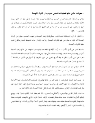 65
-
‫املتوسط‬ ‫الشرق‬ ‫يف‬ ‫احملوسب‬ ‫الصحي‬ ‫املعلومات‬ ‫نظام‬ ‫تطبيق‬ ‫معوقات‬
‫مل‬ ‫اجملال‬ ‫هذا‬ ‫فإن‬ ،‫الوطين‬ ‫الصحة‬ ‫لنظام‬ ‫ئيسية‬‫ر‬‫ال‬ ‫املكوانت‬ ‫من‬ ‫احملوسب‬ ‫الصحي‬ ‫املعلومات‬ ‫نظام‬ ‫أن‬ ‫من‬ ‫ابلرغم‬
‫يعط‬
‫ا‬ ‫منظمة‬ ‫هتا‬‫ر‬‫أج‬ ‫اسة‬‫ر‬‫د‬ ‫ويف‬ .‫الصحي‬ ‫النظام‬ ‫على‬ ‫القائمني‬ ‫من‬ ‫الكافية‬ ‫األمهية‬
‫اليت‬ ‫املعوقات‬ ‫عن‬ ‫للكشف‬ ‫العاملية‬ ‫لصحة‬
‫التايل‬ ‫يف‬ ‫تكمن‬ ‫املعوقات‬ ‫أهم‬ ‫أن‬ ‫تبني‬ ‫األوسط‬ ‫الشرق‬ ‫إقليم‬ ‫يف‬ ‫احملوسبة‬ ‫الصحية‬ ‫املعلومات‬ ‫نظم‬ ‫تطبيق‬ ‫دون‬ ‫حتول‬
،‫(الشرجبي‬
2001
(
:
1
-
‫ا‬ ‫الرؤية‬ ‫إىل‬ ‫االفتقار‬
‫املدى‬ ‫البعيدة‬ ‫ملستقبلية‬
‫الصحيني‬ ‫املهنيني‬ ‫من‬ ‫الصحية‬ ‫الرعاية‬ ‫قادة‬ ‫معظم‬ :
‫الرعاية‬ ‫عن‬ ‫يعرفون‬
‫األمد‬ ‫الطويل‬‫و‬ ‫الشمويل‬ ‫التخطيط‬ ‫غياب‬ ‫إىل‬ ‫ذلك‬ ‫أدى‬ ‫وقد‬ .‫الصحية‬ ‫املعلومات‬ ‫نظم‬ ‫عن‬ ‫يعرفون‬ ‫مما‬ ‫بكثري‬ ‫أكثر‬ ‫الصحية‬
.‫الصحية‬ ‫املعلومات‬ ‫بنظم‬
2
-
‫كت‬
‫تر‬ ‫قد‬ :‫التكاليف‬ ‫حتمل‬ ‫على‬ ‫القدرة‬ ‫عدم‬
‫املفر‬ ‫املالية‬ ‫القيود‬‫و‬ ‫االقتصادية‬ ‫األوضاع‬
‫الصحية‬ ‫الرعاية‬ ‫قطاع‬ ‫على‬ ‫وضة‬
‫كث‬
،‫األساسية‬ ‫الصحية‬ ‫االحتياجات‬ ‫لتلبية‬ ‫مناسب‬ ‫متويل‬ ‫دون‬ ‫الطيب‬ ‫التعليم‬ ‫ومؤسسات‬ ‫الصحية‬ ‫الرعاسة‬ ‫وحدات‬ ‫من‬ ‫ا‬ً‫ري‬
‫ا‬ ‫من‬ ‫التمويل‬ ‫أو‬ ‫اخلارجية‬ ‫ارد‬‫و‬‫امل‬ ‫على‬ ‫التعويل‬ ‫أصبح‬ ‫وقد‬ .‫احلوسبة‬ ‫تكاليف‬ ‫متويل‬ ‫عن‬ ‫انهيك‬
‫ال‬ ‫القاعدة‬ ‫هو‬ ‫ملاحنني‬
.‫الصحية‬ ‫املعلومات‬ ‫نظم‬ ‫إدخال‬ ‫يف‬ ‫االستثناء‬
3
-
‫ا‬ ‫قلة‬
‫مع‬ ‫اجملال‬ ‫هذا‬ ‫يف‬ ‫اخلربة‬ ‫إىل‬ ‫تفتقر‬ ‫األوسط‬ ‫الشرق‬ ‫إقليم‬ ‫بلدان‬ ‫ألن‬ ‫ا‬ً
‫نظر‬ :‫الصحية‬ ‫املعلومات‬ ‫نظم‬ ‫جمال‬ ‫يف‬ ‫خلربة‬
‫لوجي‬‫و‬‫تكن‬ ‫اكب‬‫و‬‫ت‬ ‫أن‬ ‫وجيب‬ .‫الصحية‬ ‫الرعاية‬ ‫مؤسسات‬ ‫معاانة‬ ‫تستمر‬ ‫فسوف‬ ،‫بقيمته‬ ‫الوعي‬ ‫نقص‬
‫ا‬
‫الصحية‬ ‫املعلومات‬
‫الطيب‬ ‫التعليم‬
‫ال‬ ‫يف‬ ‫تعتمد‬ ‫سوف‬ ‫الطبية‬ ‫املمارسة‬ ‫إن‬ ‫إذ‬
.‫لوجيا‬‫و‬‫التكن‬ ‫على‬ ً
‫كامال‬‫ا‬ً
‫اعتماد‬ ‫العاجل‬ ‫يب‬‫ر‬‫ق‬
4
-
‫األساسية‬ ‫البنية‬ ‫وإىل‬ ،‫األساسية‬ ‫املعلومات‬ ‫إىل‬ ‫اإلقليم‬ ‫بلدان‬ ‫من‬ ‫كثري‬‫يفتقر‬ ‫إذ‬ :‫للمعلومات‬ ‫التحتية‬ ‫البنية‬ ‫ضعف‬
‫االفت‬ ‫أدى‬ ‫وقد‬ .‫االتصال‬ ‫لوجيا‬‫و‬‫لتكن‬
‫وثقافة‬ ،‫للمعلومات‬ ‫الوطنية‬ ‫السياسات‬‫و‬ ،‫احلوسبة‬ ‫سياسات‬ ‫إىل‬ ‫قار‬
،‫املعلومات‬
.‫الظروف‬ ‫متليه‬ ‫ملا‬ ‫ا‬ً
‫ق‬‫وف‬ ‫الصحية‬ ‫الرعاية‬ ‫قطاع‬ ‫يف‬ ‫املعلومات‬ ‫تكيف‬ ‫مستوى‬ ‫اخنفاض‬ ‫إىل‬ ،‫املؤهلني‬ ‫املوظفني‬‫و‬
5
-
‫اإلقليم‬ ‫بلدان‬ ‫معظم‬ ‫تقم‬ ‫مل‬ ‫إذ‬ :‫الدستوري‬‫و‬ ،‫األخالقي‬‫و‬ ،‫يعي‬‫ر‬‫التش‬‫و‬ ،‫القانوين‬ ‫اإلطار‬ ‫غياب‬
‫ائح‬‫و‬‫ل‬‫و‬ ‫انني‬‫و‬‫ق‬ ‫إبدخال‬
‫و‬ ،‫عامة‬ ‫بصفة‬ ‫املعلومات‬ ‫لوجيا‬‫و‬‫تكن‬ ‫لتنظيم‬
‫بصفة‬ ‫املعلومات‬ ‫لوجيا‬‫و‬‫تكن‬ ‫ائح‬‫و‬‫ل‬‫و‬ ‫انني‬‫و‬‫ق‬ ‫إبدخال‬ ‫الإلقليم‬ ‫املعلومات‬ ‫نظم‬
‫التوصل‬ ‫إاتحة‬ ‫أو‬ ‫للبياانت‬ ‫اإللكرتوين‬ ‫التبادل‬ ‫القانوين‬ ‫اإلطار‬ ‫ينظم‬ ‫وسوف‬ .‫خاصة‬ ‫بصفة‬ ‫الصحية‬ ‫املعلومات‬ ‫ونظم‬ ،‫عامة‬
،‫املرضى‬ ‫ملفات‬ ‫إىل‬
.‫اخلصوصية‬‫و‬ ،‫ية‬‫ر‬‫الس‬‫و‬ ،‫الرتميز‬ ‫ونظم‬ ‫اإللكرتوين‬ ‫النشر‬‫و‬
 