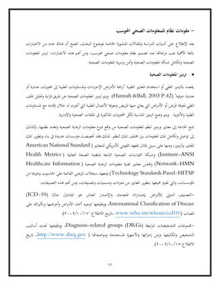 66
-
‫مقومات‬
‫احملوسب‬ ‫الصحي‬ ‫تلمعلومات‬ ‫نظام‬
‫اإلطالع‬ ‫بعد‬
‫ات‬‫ر‬‫االعتبا‬ ‫من‬ ‫عدد‬ ‫هناك‬ ‫أن‬ ‫اتضح‬ ،‫البحث‬ ‫مبوضوع‬ ‫اخلاصة‬ ‫املنشورة‬ ‫املقاالت‬‫و‬ ‫اسة‬‫ر‬‫الد‬ ‫أدبيات‬ ‫على‬
‫ومن‬ ،‫حموسب‬ ‫صحي‬ ‫معلومات‬ ‫نظام‬ ‫تصميم‬ ‫عند‬ ‫اعاهتا‬‫ر‬‫م‬ ‫جيب‬ ‫األمهية‬ ‫ابلغة‬
:‫ات‬‫ر‬‫االعتبا‬ ‫هذه‬ ‫أهم‬
‫املعلومات‬ ‫ترميز‬
‫شبكة‬ ‫وتكامل‬ ‫الصحية‬
.‫الصحية‬ ‫املعلومات‬ ‫ية‬‫ر‬‫وس‬ ‫أمن‬‫و‬ ‫الصحية‬ ‫املعلومات‬
•
‫الصحية‬ ‫املعلومات‬ ‫ترميز‬
‫أو‬ ‫عددية‬ ‫حمتوايت‬ ‫إىل‬ ‫الطبية‬ ‫املستلزمات‬‫و‬ ‫اءات‬‫ر‬‫اإلج‬ ‫اض‬‫ر‬‫األم‬ ‫"ترمجة‬ ‫الطبية‬ ‫املعايري‬ ‫استخدام‬ ‫أو‬ ‫الطيب‬ ‫ابلرتميز‬ ‫يقصد‬
( "‫حرفية‬ ‫عددية‬
Hannah &Ball, 2003 P:42
‫طر‬ ‫عن‬ ‫الصحية‬ ‫املعلومات‬ ‫ترميز‬ ‫ويتم‬ .)
‫امللف‬ ‫وحتليل‬ ‫اءة‬‫ر‬‫ق‬ ‫يق‬
‫الطيب‬
‫املستلزمات‬ ‫مع‬ ‫إقامته‬ ‫خالل‬ ‫له‬ ‫أجنزت‬ ‫اليت‬ ‫الطبية‬ ‫األعمال‬ ‫ومعرفة‬ ‫يض‬‫ر‬‫امل‬ ‫منها‬ ‫يعاين‬ ‫اليت‬ ‫اض‬‫ر‬‫األم‬ ‫أو‬ ‫املرض‬ ‫ملعرفة‬
‫املذكو‬ ‫احملتوايت‬ ‫لكل‬ ‫املناسبة‬ ‫الرموز‬ ‫وضع‬ ‫ويتم‬ .‫األدوية‬‫و‬ ‫الطبية‬
.‫ية‬‫ر‬‫اإلدا‬‫و‬ ‫الصحية‬ ‫امللفات‬ ‫يف‬ ‫رة‬
‫و‬ ‫معايري‬ ‫إىل‬ ‫احلاجة‬ ‫تتبع‬
‫كذلك‬
‫و‬ ،‫نظمها‬ ‫وتعدد‬ ‫الصحية‬ ‫الرعاية‬ ‫معلومات‬ ‫تنوع‬ ‫اقع‬‫و‬ ‫من‬ ‫الصحية‬ ‫املعلومات‬ ‫لنظم‬ ‫رموز‬
‫تلك‬ ‫وتطوير‬ ‫بناء‬ ‫يف‬ ‫عديدة‬ ‫مؤسسات‬ ‫ختصصت‬ ‫فقد‬ ‫لذلك‬ .‫النظم‬ ‫تلك‬ ‫خمتلف‬ ‫بني‬ ‫املعلومات‬ ‫تلك‬ ‫وتكامل‬ ‫اصل‬‫و‬‫ت‬ ‫إىل‬
‫و‬ ،‫الرموز‬‫و‬ ‫املعايري‬
‫املثال‬ ‫سبيل‬ ‫على‬ ‫منها‬
( ‫للمعايري‬ ‫يكي‬‫ر‬‫األم‬ ‫القومي‬ ‫املعهد‬
American National Standard
Institute-ANSI
‫و‬ )
( ‫العاملية‬ ‫الصحة‬ ‫ملنظمة‬ ‫التابعة‬ ‫الصحية‬ ‫القياسات‬ ‫شبكة‬
Health Metrics
Network-HMN
( ‫الصحية‬ ‫الرعاية‬ ‫معلومات‬ ‫تقنية‬ ‫معايري‬ ‫وجملس‬ )
Healthcare Information
Technology Standards Panel-HITSP
‫احل‬ ‫على‬ ‫القائمة‬ ‫املرضى‬ ‫سجالت‬ ‫ومعهد‬ )
‫من‬ ‫وغريها‬ ‫اسوب‬
:‫التصنيفات‬ ‫هذه‬ ‫أهم‬ ‫ومن‬ ،‫وتصنيفات‬ ‫ومسميات‬ ‫مفردات‬ ‫من‬ ‫املعايري‬ ‫بتطوير‬ ‫مجيعها‬ ‫تقوم‬ ‫اليت‬‫و‬ ،‫املؤسسات‬
-
( ‫ا‬ً‫حالي‬ ‫املتداول‬ ‫هو‬ ‫العاشر‬ ‫اإلصدار‬‫و‬ ،‫املتعددة‬ ‫اته‬‫ر‬‫إبصدا‬ ‫اض‬‫ر‬‫لألم‬ ‫الدويل‬ ‫التصنيف‬
ICD-10
)
International Classification of Disease
‫ووظيفتها‬ ،
‫على‬ ‫اهتا‬‫ري‬‫وأتث‬ ‫اضها‬‫ر‬‫أع‬‫و‬ ‫اض‬‫ر‬‫األم‬ ‫أمساء‬ ‫توحيد‬
( ‫املصاب‬
www.who.int/whosis/icd10/
:‫االطالع‬ ‫يخ‬‫ر‬‫ات‬،
17
/
10
/
2009
.)
-
( ‫تبطة‬‫ر‬‫امل‬ ‫التشخيصات‬ ‫جمموعات‬
DRGs
)
Diagnosis-related groups
‫أساليب‬ ‫حتديد‬ ‫ووظيفتها‬ ،
‫وتكاليفها‬ ‫التشخيص‬
( ‫اصفاهتا‬‫و‬‫وم‬ ‫املستخدمة‬ ‫األجهزة‬‫و‬ ‫ائها‬‫ر‬‫إج‬ ‫وزمن‬
http://www.ahrq.gov
‫يخ‬‫ر‬‫ات‬ ،
:‫االطالع‬
17
/
10
/
2009
(
.
 