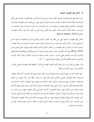 68
•
‫الصحية‬ ‫املعلومات‬ ‫نظم‬ ‫تكامل‬
‫م‬ ‫بعدة‬ ‫احملوسبة‬ ‫الصحية‬ ‫املعلومات‬ ‫نظم‬ ‫تطور‬ ‫عملية‬ ‫مرت‬
‫شكل‬ ‫على‬ ‫الصحية‬ ‫املعلومات‬ ‫نظم‬ ‫كانت‬‫البداية‬ ‫يف‬ ،‫احل‬‫ر‬
‫ات‬‫رب‬‫للمخت‬ ‫متخصصة‬ ‫نظم‬ ‫ظهرت‬ ‫حىت‬ ،‫ئي‬‫ز‬‫ج‬ ‫وبشكل‬ ‫منفردة‬ ‫ئيسية‬‫ر‬‫ال‬ ‫املستشفيات‬ ‫أنشطو‬ ‫ختدم‬ ‫الكفاءة‬ ‫حمدودة‬ ‫نظم‬
‫ال‬ ‫بداية‬ ‫يف‬ ‫الستشفيات‬ ‫معلومات‬ ‫نظم‬ ‫مع‬ ‫متكاملة‬ ‫الصيدليات‬‫و‬
‫بني‬ ‫اندماجات‬ ‫يعدة‬ ‫التسعينات‬ ‫متيزت‬ ‫بينما‬ ،‫ثمانينات‬
‫م‬
‫أفضل‬ ‫رعاية‬ ‫حتقيق‬ ‫هبدف‬ ‫متنافسة‬ ً
‫أحياان‬‫و‬ ‫مستقلة‬ ‫ؤسسات‬
‫املعلومات‬ ‫شبكات‬ ‫إىل‬ ‫احلاجة‬ ‫خلق‬ ‫مما‬ ‫أعلى‬ ‫ورحبية‬
( ‫املتكاملة‬
Bos & Blobel, 2007
.)
‫ي‬‫ر‬‫اإلدا‬ ‫اهلياكل‬‫و‬ ‫األقسام‬ ‫خمتلف‬ ‫بط‬‫ر‬ ‫فقط‬ ‫ليس‬ ‫يعين‬ ‫الصحية‬ ‫املعلومات‬ ‫نظم‬ ‫تكامل‬
‫داخل‬ ‫الطبية‬ ‫التخصصات‬‫و‬ ‫ة‬
‫كذلك‬‫لكن‬‫و‬ ، ‫احد‬‫و‬‫ال‬ ‫املستشغى‬
‫امل‬ ‫متعددة‬ ‫الصحية‬ ‫اكز‬‫ر‬‫امل‬‫و‬ ‫املستشفيات‬ ‫من‬ ‫العديد‬ ‫بط‬‫ر‬
‫معلومات‬ ‫شبكة‬ ‫يف‬ ‫ستوايت‬
‫وشامل‬ ‫دقيق‬ ‫بشكل‬ ‫وتوفرها‬ ‫الفنية‬‫و‬ ‫الطبية‬‫و‬ ‫ية‬‫ر‬‫اإلدا‬ ‫اهلياكل‬ ‫خمتلف‬ ‫بني‬ ‫املعلومات‬ ‫تدفق‬ ‫يف‬ ‫يساهم‬ ‫مما‬ ‫احدة‬‫و‬ ‫صحية‬
(
Berg, 2004
‫ا‬ ‫هذه‬ ‫وتوفر‬ )
‫التكامل‬‫و‬ ‫التنسيق‬ ‫عمليات‬ ‫يف‬ ‫بدوره‬ ‫يساهم‬ ‫سوف‬ ‫ملعلومات‬
‫التقومي‬‫و‬ ‫املتابعة‬‫و‬ ‫التخطيط‬‫و‬
‫التع‬‫و‬ ‫الدرسات‬‫و‬ ‫البحوث‬‫و‬
‫الوطنية‬ ‫الصحة‬ ‫حساابت‬ ‫املستمر‬ ‫الطيب‬ ‫ليم‬
‫ات‬‫ر‬‫ا‬‫ر‬‫الق‬ ‫الختاذ‬ ‫ا‬ً
‫أيض‬‫و‬ ‫التكاليف‬ ‫وحساابت‬
،‫(الشرجبي‬ ‫منها‬ ‫الوقاية‬‫و‬ ‫اض‬‫ر‬‫األم‬ ‫ملكافحة‬ ‫الالزمة‬ ‫اءات‬‫ر‬‫اإلج‬‫و‬
2001
.)
‫غيطا‬ ‫وذكر‬
‫ا‬ ‫ائد‬‫و‬‫الف‬ ‫ية‬‫ر‬‫املص‬ ‫ام‬‫ر‬‫األه‬ ‫يدة‬‫ر‬‫ج‬ ‫يف‬ ‫له‬ ‫نشر‬ ‫مقال‬ ‫يف‬ ‫س‬
‫احملوسب‬ ‫الصحي‬ ‫املعلومات‬ ‫نظام‬ ‫حيققها‬ ‫أن‬ ‫ممكن‬ ‫ليت‬
‫امل‬
:‫أمهها‬ ‫ومن‬ ‫الوطن‬ ‫مستوى‬ ‫على‬ ‫تكامل‬
-
،‫وفاعلية‬ ‫كفاءة‬‫أكثر‬ ‫ات‬‫ر‬‫ا‬‫ر‬‫الق‬ ‫اختاذ‬‫و‬ ‫صنع‬ ‫عملية‬ ‫جتعل‬ ‫مناسبة‬ ‫معلوماتية‬ ‫بيئة‬ ‫املستوايت‬ ‫مجيع‬ ‫يف‬ ‫ار‬‫ر‬‫الق‬ ‫ملتخذ‬ ‫يوفر‬
‫ن‬ ‫فباستخدام‬
‫ي‬ ‫أن‬ ‫ار‬‫ر‬‫الق‬ ‫ملتخذ‬ ‫ميكن‬ ‫املتكامل‬ ‫الصحي‬ ‫املعلومات‬ ‫ظام‬
‫األدوية‬ ‫من‬ ‫املخزون‬ ‫حالة‬ ‫على‬ ‫ا‬ً‫حلظي‬ ‫عرتف‬
‫املستلزمات‬‫و‬
‫ابالحتياجات‬ ‫اخلاصة‬ ‫املعلومات‬ ‫منها‬ ‫ويستخلص‬ ،‫الصحية‬ ‫الرعاية‬ ‫اكز‬‫ر‬‫وم‬ ‫املستشفيات‬ ‫مجيع‬ ‫يف‬ ‫الطبية‬
‫مش‬ ‫قائمة‬ ‫منها‬ ‫ويعد‬ ،‫صحي‬ ‫كز‬
‫مر‬ ‫أو‬ ‫مستشفى‬ ‫لكل‬ ‫املستقبلية‬‫و‬ ‫احلالية‬
‫اق‬‫و‬‫ابألس‬ ‫ح‬
‫تطر‬ ‫الوطن‬ ‫مستوى‬ ‫على‬ ‫موحدة‬ ‫رتايت‬
‫اب‬ ‫اء‬‫ر‬‫للش‬
‫املمي‬ ‫األسعار‬ ‫أو‬ ‫التخفيض‬ ‫حجم‬ ‫تصور‬ ‫املمكن‬ ‫ومن‬ ،‫جلملة‬
‫من‬ ‫اء‬‫ر‬‫الش‬ ‫اء‬‫ر‬‫و‬ ‫من‬ ‫عليها‬ ‫احلصول‬ ‫ميكن‬ ‫اليت‬ ‫زة‬
‫عمليات‬ ‫وضبط‬ ‫املناسبة‬ ‫أوقاهتا‬ ‫يف‬ ‫االحتياجات‬ ‫تلبية‬ ‫يف‬ ‫للدقة‬ ‫ابإلضافة‬ ،‫ا‬ً‫أسبوعي‬ ‫أو‬ ً
‫اي‬‫ر‬‫شه‬ ‫جتديدها‬ ‫يتم‬ ‫موحده‬ ‫قائمة‬
‫عل‬ ‫السيطرة‬‫و‬ ‫اقبتها‬‫ر‬‫م‬ ‫لة‬‫و‬‫وسه‬ ‫ا‬ً‫مالي‬ ‫يد‬‫ر‬‫التو‬‫و‬ ‫اء‬‫ر‬‫الش‬
‫الص‬ ‫املعلومات‬ ‫شبكة‬ ‫على‬ ‫القائمة‬ ‫هذه‬ ‫وضع‬ ‫ميكن‬ ‫بل‬ ،‫يها‬
‫أو‬ ‫حية‬
‫عن‬ ‫فيها‬ ‫البحث‬‫و‬ ‫عليها‬ ‫الدخول‬ ‫العاملية‬ ‫أو‬ ‫احمللية‬ ‫ابلسوق‬ ‫الطبية‬ ‫املستلزمات‬ ‫ملوردي‬ ‫ميكن‬ ‫حبيث‬ ،‫اإلنرتنت‬ ‫على‬
‫احتياجات‬
.‫املستشفيات‬
 