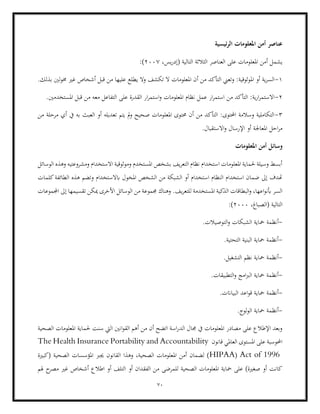 70
‫ئيسية‬‫ر‬‫ال‬ ‫املعلومات‬ ‫أمن‬ ‫عناصر‬
‫يشم‬
‫أ‬ ‫ل‬
،‫يس‬‫ر‬‫(إد‬ ‫التالية‬ ‫الثالثة‬ ‫العناصر‬ ‫على‬ ‫املعلومات‬ ‫من‬
2007
:(
1
-
.‫بذلك‬ ‫لني‬‫و‬‫خم‬ ‫غري‬ ‫أشخاص‬ ‫قبل‬ ‫من‬ ‫عليها‬ ‫يطلع‬ ‫وال‬ ‫تكشف‬ ‫ال‬ ‫املعلومات‬ ‫أن‬ ‫من‬ ‫التأكد‬ ‫وتعين‬ :‫املوثوقية‬ ‫أو‬ ‫ية‬‫ر‬‫الس‬
2
-
‫ا‬ ‫قبل‬ ‫من‬ ‫معه‬ ‫التفاعل‬ ‫على‬ ‫القدرة‬ ‫ار‬‫ر‬‫استم‬‫و‬ ‫املعلومات‬ ‫نظام‬ ‫عمل‬ ‫ار‬‫ر‬‫استم‬ ‫من‬ ‫التأكد‬ :‫ية‬‫ر‬‫ا‬‫ر‬‫االستم‬
.‫ملستخدمني‬
3
-
‫من‬ ‫مرحلة‬ ‫أي‬ ‫يف‬ ‫به‬ ‫العبث‬ ‫أو‬ ‫تعديله‬ ‫يتم‬ ‫مل‬‫و‬ ‫صحيح‬ ‫املعلومات‬ ‫حمتوى‬ ‫أن‬ ‫من‬ ‫التأكد‬ :‫احملتوى‬ ‫وسالمة‬ ‫التكاملية‬
.‫االستقبال‬‫و‬ ‫اإلرسال‬ ‫أو‬ ‫املعاجلة‬ ‫احل‬‫ر‬‫م‬
‫ا‬ ‫أمن‬ ‫وسائل‬
‫ملعلومات‬
‫و‬ ‫االستخدام‬ ‫وموثوقية‬ ‫املستخدم‬ ‫بشخص‬ ‫يف‬‫ر‬‫التع‬ ‫نظام‬ ‫استخدام‬ ‫املعلومات‬ ‫حلماية‬ ‫وسيلة‬ ‫أبسط‬
‫الوسائل‬ ‫وهذه‬ ‫مشروعتيه‬
‫املخو‬ ‫الشخص‬ ‫من‬ ‫الشبكة‬ ‫أو‬ ‫استخدام‬ ‫النظام‬ ‫استخدام‬ ‫ضمان‬ ‫إىل‬ ‫هتدف‬
‫كلمات‬‫الطائفة‬ ‫هذه‬ ‫وتضم‬ ‫ابالستخدام‬ ‫ل‬
‫للت‬ ‫املستخدمة‬ ‫الذكية‬ ‫البطاقات‬‫و‬ ،‫اعها‬‫و‬‫أبن‬ ‫السر‬
.‫يف‬‫ر‬‫ع‬
‫اجملموعات‬ ‫إىل‬ ‫تقسيمها‬ ‫ميكن‬ ‫األخرى‬ ‫الوسائل‬ ‫من‬ ‫جمموعة‬ ‫وهناك‬
،‫(الصباغ‬ ‫التالية‬
2000
:)
-
‫أنظ‬
‫مح‬ ‫مة‬
.‫التوصيالت‬‫و‬ ‫الشبكات‬ ‫اية‬
-
.‫التحتية‬ ‫البنية‬ ‫محاية‬ ‫أنظمة‬
-
.‫التشغيل‬ ‫نظم‬ ‫محاية‬ ‫أنظمة‬
-
.‫التطبيقات‬‫و‬ ‫امج‬‫رب‬‫ال‬ ‫محاية‬ ‫أنظمة‬
-
.‫البياانت‬ ‫اعد‬‫و‬‫ق‬ ‫محاية‬ ‫أنظمة‬
-
‫محاية‬ ‫أنظمة‬
.‫لوج‬‫و‬‫ال‬
‫حلماية‬ ‫سنت‬ ‫اليت‬ ‫انني‬‫و‬‫الق‬ ‫أهم‬ ‫من‬ ‫أن‬ ‫اتضح‬ ‫اسة‬‫ر‬‫الد‬ ‫جمال‬ ‫يف‬ ‫املعلومات‬ ‫مصادر‬ ‫على‬ ‫اإلطالع‬ ‫وبعد‬
‫الصحية‬ ‫املعلومات‬
‫قانون‬ ‫العاملي‬ ‫املستوى‬ ‫على‬ ‫احملوسبة‬
The Health Insurance Portability and Accountability
Act of 1996
(
HIPAA
‫ا‬ ‫وهذا‬ ،‫الصحية‬ ‫املعلومات‬ ‫أمن‬ ‫لضمان‬ )
‫(كبرية‬ ‫الصحية‬ ‫املؤسسات‬ ‫جيرب‬ ‫لقانون‬
‫أو‬ ‫الفقدان‬ ‫من‬ ‫للمرضى‬ ‫الصحية‬ ‫املعلومات‬ ‫محاية‬ ‫على‬ )‫صغرية‬ ‫أو‬ ‫كانت‬
‫هلم‬ ‫ح‬
‫مصر‬ ‫غري‬ ‫أشخاص‬ ‫اطالع‬ ‫أو‬ ‫التلف‬
 