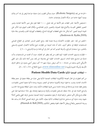 74
-
( ‫عد‬ُ‫ب‬ ‫عن‬ ‫احة‬‫ر‬‫اجل‬
Robotic Surgery
:)
‫إجر‬ ‫الطبيب‬ ‫يتمكن‬ ‫حيث‬
‫يض‬‫ر‬‫مل‬ ‫احية‬‫ر‬‫ج‬ ‫عملية‬ ‫اء‬
‫وذلك‬ ‫آخر‬ ‫بلد‬ ‫يف‬
.‫خاصة‬ ‫اصفات‬‫و‬‫مب‬ ‫االتصال‬ ‫شبكة‬ ‫عرب‬ ‫خاصة‬ ‫أجهزة‬ ‫بتوجيه‬
-
‫ايل‬‫و‬‫حب‬ ‫عد‬ُ‫ب‬ ‫عن‬ ‫األشعة‬ ‫علم‬ ‫حمطات‬ ‫تقدر‬ :‫األشعة‬ ‫تشخيص‬
1000
‫وصور‬ ،‫العادية‬ ‫األشعة‬ ‫صور‬ ‫بنقل‬ ‫تقوم‬ ‫حمطة‬
‫ا‬‫و‬ ،‫الصوتية‬ ‫فوق‬ ‫اج‬‫و‬‫األم‬‫و‬ ،‫احملوسبة‬ ‫املقطعي‬ ‫التصوير‬
‫املغنا‬ ‫نني‬‫ر‬‫ابل‬ ‫لتصوير‬
‫الن‬ ‫الطب‬ ‫أفالم‬‫و‬ ،‫طيسي‬
‫على‬ ‫التأثري‬ ‫دون‬ ‫ووي‬
‫النوعية‬ ‫اجلودة‬
‫عالية‬ ‫بدقة‬ ‫الصدى‬‫و‬ ‫القلب‬ ‫ابئية‬‫ر‬‫كه‬‫وخمططات‬ ،‫الدماغ‬ ‫ابئية‬‫ر‬‫كه‬‫خمططات‬ ‫نتائج‬ ‫نقا‬ ‫ميكن‬ ‫كما‬.‫للصور‬
(
Anderson & Aydin,2005
.)
-
:‫عد‬ُ‫ب‬ ‫عن‬ ‫التعليم‬
‫ل‬ ‫املستمر‬ ‫التعليم‬ ‫امج‬‫ر‬‫ب‬ ‫لعقد‬ ‫مفيدة‬ ‫وسياة‬ ‫االتصالية‬ ‫ات‬‫ر‬‫مت‬‫ؤ‬‫امل‬ ‫تعترب‬
‫الصحي‬ ‫القطاع‬ ‫يف‬ ‫لعاملني‬
‫ه‬ ‫أن‬ ‫ذلك‬ .‫أخرى‬ ‫مناطق‬ ‫يف‬ ‫اقعة‬‫و‬‫ال‬ ‫املستشفيات‬
‫السمعي‬‫و‬ ‫البصري‬ ‫االتصال‬ ‫إمكانية‬ ‫تتيح‬ ‫ات‬‫ر‬‫مت‬‫ؤ‬‫امل‬ ‫من‬ ‫النوعية‬ ‫ذه‬
‫أي‬ ‫يف‬ ‫احلال‬ ‫هو‬ ‫كما‬‫الفيديو‬ ‫أشرطة‬‫و‬ ،‫ائح‬‫ر‬‫الش‬ ‫استخدام‬ ‫مع‬ ،‫ابجتاهني‬
،‫(الشرجبي‬ ‫اسية‬‫ر‬‫د‬ ‫قاعة‬
2001
(
.
-
‫ال‬ :‫الطبية‬ ‫اخلدمات‬ ‫وتسويق‬ ‫ات‬‫ر‬‫مت‬‫ؤ‬‫امل‬
،‫العاملية‬ ‫حنو‬ ‫يتطور‬ ‫عد‬ُ‫ب‬ ‫عن‬ ‫الطب‬ ‫يوم‬
‫بدأت‬ ‫املستشفيات‬ ‫من‬ ‫العديد‬ ‫أن‬ ‫حيث‬
‫الطيب‬ ‫مايو‬ ‫كز‬
‫مر‬ ‫ذلك‬ ‫أمثلة‬ ‫ومن‬ ،‫عد‬ُ‫ب‬ ‫عن‬ ‫يقدموهنا‬ ‫اليت‬ ‫الطبية‬ ‫اخلدمات‬ ‫لتسويق‬ ‫هتدف‬ ‫عاملية‬ ‫يع‬‫ر‬‫مشا‬ ‫يف‬ ‫تشرتك‬
‫يست‬ ‫الذي‬ ‫يكي‬‫ر‬‫األم‬
‫خدماته‬ ‫من‬ ‫فيد‬
400
‫منهم‬ ،ً
‫سنواي‬ ‫يض‬‫ر‬‫م‬ ‫ألف‬
12
‫إ‬ ‫ينتمون‬ ‫أجنيب‬ ‫يض‬‫ر‬‫م‬ ‫ألف‬
‫الشرق‬ ‫مناطق‬ ‫ىل‬
( ‫أورواب‬‫و‬ ‫اجلنوبية‬ ‫يكا‬‫ر‬‫أم‬‫و‬ ‫األوسط‬
www.islamonline.net
،‫االطالع‬ ‫يخ‬‫ر‬‫ات‬ ،
22
/
10
/
2009
.)
-
‫الذكية‬ ‫الصحية‬ ‫البطاقات‬
Patient Health Data Cards
‫الذكي‬ ‫الصحية‬ ‫البطاقات‬ ‫اإللكرتونية‬ ‫الصحة‬ ‫جمال‬ ‫يف‬ ‫ات‬‫ر‬‫التطو‬ ‫أهم‬ ‫من‬
‫بطاقة‬ ‫حجم‬ ‫يف‬ ‫صغرية‬ ‫بطاقة‬ ‫عن‬ ‫عبارة‬ ‫وهي‬ ‫ة‬
‫ومثبت‬ ،‫العادية‬ ‫االئتمان‬
،‫املعلومات‬ ‫ين‬‫ز‬‫لتخ‬ ‫صغرية‬ ‫ذاكرة‬ ‫بوحدة‬ ‫ومزودة‬ ،‫الصغر‬ ‫يف‬ ‫متناهية‬ ‫إلكرتونية‬ ‫شرحية‬ ‫بداخلها‬
‫وحدة‬ ‫يف‬ ‫إدخاهلا‬ ‫يتم‬ ‫عندما‬ ‫فقط‬ ‫وتعمل‬
‫احلاسب‬ ‫هذا‬ ‫يصبح‬ ‫البطاقة‬ ‫دخول‬ ‫وعند‬ ،‫الذكية‬ ‫البطاقات‬ ‫قارئ‬ ‫تسمى‬ ‫خاصة‬
‫الرب‬‫و‬
‫وتعد‬ ‫وتسرتجعها‬ ‫هنا‬‫ز‬‫وخت‬ ‫املعلومات‬ ‫فتستقبل‬ ،‫نشطة‬ ‫حالة‬ ‫يف‬ ‫عليه‬ ‫احململة‬ ‫امج‬
‫على‬ ‫ا‬ً‫طبي‬ ‫استخدامها‬ ‫حالة‬ ‫ويف‬ ،‫هلا‬
‫اترخي‬ ‫بتحميل‬ ‫الصحية‬ ‫الرعاية‬ ‫متخصصون‬ ‫يقوم‬ ‫مث‬ ،‫فارغة‬ ‫ائها‬‫ر‬‫ش‬ ‫شخص‬ ‫ألي‬ ‫ميكن‬ ‫اسع‬‫و‬ ‫نطاق‬
ً
‫كامال‬‫الصي‬‫و‬ ‫الطيب‬ ‫ه‬
‫الذك‬ ‫للبطاقات‬ ‫قارئ‬ ‫هبا‬ ‫مستشفى‬ ‫أي‬ ‫له‬‫و‬‫دخ‬ ‫وعند‬ ،‫عليها‬
‫دقة‬ ‫يساعد‬ ‫مما‬ ، ً
‫كامال‬‫الصحي‬ ‫اترخيه‬ ‫على‬ ‫األطباء‬ ‫يتعرف‬ ‫ية‬
‫و‬ ‫التشخيص‬ ‫وسرعة‬
( ‫التكاليف‬ ‫وخيفض‬ ‫الطبية‬ ‫األخطاء‬ ‫ويقلل‬ ‫العالج‬
Hannah & Ball,2005
.)
 