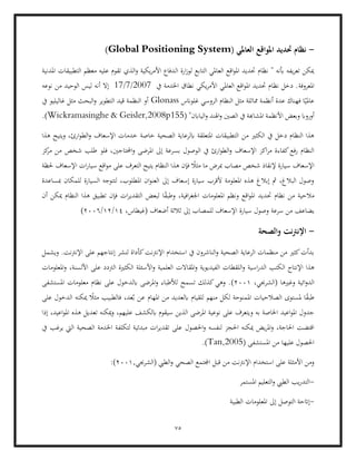 75
-
( ‫العاملي‬ ‫املواقع‬ ‫حتديد‬ ‫نظام‬
Global Positioning System
)
‫ال‬ ‫ارة‬‫ز‬‫لو‬ ‫التابع‬ ‫العاملي‬ ‫اقع‬‫و‬‫امل‬ ‫حتديد‬ ‫نظام‬ " ‫أبنه‬ ‫يفه‬‫ر‬‫تع‬ ‫ميكن‬
‫املدنية‬ ‫التطبيقات‬ ‫معظم‬ ‫عليه‬ ‫تقوم‬ ‫الذي‬‫و‬ ‫يكية‬‫ر‬‫األم‬ ‫دفاع‬
‫املعروفة‬
‫يف‬ ‫اخلدمة‬ ‫نطاق‬ ‫يكي‬‫ر‬‫األم‬ ‫العاملي‬ ‫اقع‬‫و‬‫امل‬ ‫حتديد‬ ‫نظام‬ ‫دخل‬ .
17/7/2007
‫نوعه‬ ‫من‬ ‫الوحيد‬ ‫ليس‬ ‫أنه‬ ‫إال‬
‫غلوانس‬ ‫الروسي‬ ‫النظام‬ ‫مثل‬ ‫مماثلة‬ ‫أنظمة‬ ‫عدة‬ ‫فهناك‬ ‫ا‬ً‫عاملي‬
Glonass
‫غ‬ ‫مثل‬ ‫البحث‬‫و‬ ‫التطوير‬ ‫قيد‬ ‫النظمة‬ ‫أو‬
‫يف‬ ‫اليليو‬
‫املشا‬ ‫األنظمة‬ ‫وبعض‬ ‫أورواب‬
( "‫الياابن‬‫و‬ ‫اهلند‬‫و‬ ‫الصني‬ ‫يف‬ ‫هبة‬
Wickramasinghe & Geisler,2008p155
.)
‫من‬ ‫الكثري‬ ‫يف‬ ‫دخل‬ ‫النظام‬ ‫هذا‬
‫هذا‬ ‫ويتيح‬ ،‫ارئ‬‫و‬‫الط‬‫و‬ ‫اإلسعاف‬ ‫خدمات‬ ‫خاصة‬ ‫الصحية‬ ‫ابلرعاية‬ ‫املتعلقة‬ ‫التطبيقات‬
‫بس‬ ‫الوصول‬ ‫يف‬ ‫ارئ‬‫و‬‫الط‬‫و‬ ‫اإلسعاف‬ ‫اكز‬‫ر‬‫م‬ ‫كفاءة‬‫رفع‬ ‫النظام‬
‫كز‬
‫مر‬ ‫من‬ ‫شخص‬ ‫طلب‬ ‫فلو‬ ،‫احملتاجني‬‫و‬ ‫املرضى‬ ‫إىل‬ ‫رعة‬
‫اقع‬‫و‬‫م‬ ‫على‬ ‫التعرف‬ ‫يتيح‬ ‫النظام‬ ‫هذا‬ ‫فإن‬ ً
‫مثال‬ ‫ما‬ ‫مبرض‬ ‫مصاب‬ ‫شخص‬ ‫إلنقاذ‬ ‫سيارة‬ ‫اإلسعاف‬
‫س‬
‫حلظة‬ ‫اإلسعاف‬ ‫ات‬‫ر‬‫يا‬
‫مبساعدة‬ ‫للمكان‬ ‫السيارة‬ ‫لتتوجه‬ ،‫املطلوب‬ ‫ان‬‫و‬‫العن‬ ‫إىل‬ ‫إسعاف‬ ‫سيارة‬ ‫ألقرب‬ ‫املعلومة‬ ‫هذه‬ ‫إبالغ‬ ‫مث‬ ،‫البالغ‬ ‫وصول‬
‫مالح‬
‫أن‬ ‫ميكن‬ ‫النظام‬ ‫هذا‬ ‫تطبيق‬ ‫فإن‬ ‫ات‬‫ر‬‫التقدي‬ ‫لبعض‬ ‫ا‬ً
‫ق‬‫وطب‬ ،‫افية‬‫ر‬‫اجلغ‬ ‫املعلومات‬ ‫ونظم‬ ‫اقع‬‫و‬‫امل‬ ‫حتديد‬ ‫نظام‬ ‫من‬ ‫ية‬
‫يضاعف‬
‫اإل‬ ‫سيارة‬ ‫وصول‬ ‫سرعة‬ ‫من‬
،‫(غيطاس‬ ‫أضعاف‬ ‫ثالثة‬ ‫إىل‬ ‫للمصاب‬ ‫سعاف‬
14
/
12
/
2006
)
-
‫والصحة‬ ‫نت‬‫رت‬‫اإلن‬
‫اإل‬ ‫استخدام‬ ‫يف‬ ‫الناشرون‬‫و‬ ‫الصحية‬ ‫الرعاية‬ ‫منظمات‬ ‫من‬ ‫كثري‬‫بدأت‬
‫ويشمل‬ .‫اإلنرتنت‬ ‫على‬ ‫إنتاجهم‬ ‫لنشر‬ ‫كأداة‬‫نرتنت‬
‫ال‬ ‫اإلنتاج‬ ‫هذا‬
‫األس‬‫و‬ ‫العلمية‬ ‫املقاالت‬‫و‬ ‫الفيديوية‬ ‫اللقطات‬‫و‬ ‫اسية‬‫ر‬‫الد‬ ‫كتب‬
‫الرت‬ ‫الكثرية‬ ‫ئلة‬
،‫األلسنة‬ ‫على‬ ‫دد‬
‫املعلومات‬‫و‬
،‫(الشرجبي‬ ‫وغريها‬ ‫ائية‬‫و‬‫الد‬
2001
(
‫املستشفى‬ ‫معلومات‬ ‫نظام‬ ‫على‬ ‫ابلدخول‬ ‫املرضى‬‫و‬ ‫لألطباء‬ ‫تسمح‬ ‫كذلك‬‫وهي‬ .
‫طب‬
ُ‫ب‬ ‫عن‬ ‫املهام‬ ‫من‬ ‫ابلعديد‬ ‫للقيام‬ ‫منهم‬ ‫لكل‬ ‫املمنوحة‬ ‫الصالحيات‬ ‫ملستوى‬ ‫ا‬ً
‫ق‬
‫على‬ ‫الدخول‬ ‫ميكنه‬ ً
‫مثال‬ ‫فالطبيب‬ ،‫عد‬
‫و‬ ‫به‬ ‫اخلاصة‬ ‫اعيد‬‫و‬‫امل‬ ‫جدول‬
‫إذا‬ ،‫اعيد‬‫و‬‫امل‬ ‫هذه‬ ‫تعديل‬ ‫ميكنه‬‫و‬ ،‫عليهم‬ ‫ابلكشف‬ ‫سيقوم‬ ‫الذين‬ ‫املرضى‬ ‫نوعية‬ ‫على‬ ‫يتعرف‬
‫احلصول‬‫و‬ ‫لنفسه‬ ‫احلجز‬ ‫ميكنه‬ ‫يض‬‫ر‬‫امل‬‫و‬ ،‫احلاجة‬ ‫اقتضت‬
‫يف‬ ‫يرغب‬ ‫اليت‬ ‫الصحية‬ ‫اخلدمة‬ ‫لتكلفة‬ ‫مبدئية‬ ‫ات‬‫ر‬‫تقدي‬ ‫على‬
( ‫املستشفى‬ ‫من‬ ‫عليها‬ ‫احلصول‬
Tan,2005
)
.
‫استخدام‬ ‫على‬ ‫األمثلة‬ ‫ومن‬
,‫(الشرجبي‬ ‫الطيب‬‫و‬ ‫الصحي‬ ‫اجملتمع‬ ‫قبل‬ ‫من‬ ‫اإلنرتنت‬
2001
:)
-
‫املستمر‬ ‫التعليم‬‫و‬ ‫الطيب‬ ‫يب‬‫ر‬‫التد‬
-
‫الطبية‬ ‫املعلومات‬ ‫إىل‬ ‫التوصل‬ ‫إاتحة‬
 