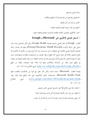 76
-
‫ودعمهم‬ ‫املرضى‬ ‫رعاية‬
-
‫األوبئة‬‫و‬ ‫ارئ‬‫و‬‫الط‬ ‫أثناء‬ ‫الدعم‬‫و‬ ‫عد‬ُ‫ب‬ ‫عن‬ ‫املشاورة‬‫و‬ ‫التشخيص‬
-
‫املعوقني‬ ‫أجل‬ ‫من‬ ‫عد‬ُ‫ب‬ ‫عن‬ ‫العمل‬
-
‫يف‬ ‫التثقيف‬
‫الرعاية‬ ‫جمال‬
‫الوقائية‬ ‫الصحة‬‫و‬ ‫الوقائية‬
-
‫احليوية‬ ‫الطبية‬‫و‬ ‫الصحية‬ ‫ات‬‫ر‬‫النش‬‫و‬ ‫لفات‬‫ؤ‬‫امل‬ ‫الكاملة‬ ‫للنصوص‬ ‫اإللكرتوين‬ ‫النشر‬
-
‫على‬ ‫اإللكرتوين‬ ‫الصحي‬ ‫السجل‬
Microsoft
‫و‬
Google
‫أطلقت‬
Google
‫الصحية‬ ‫خدمتها‬ ‫املاضي‬ ‫العام‬ ‫يف‬
Google Health
‫ملف‬ ‫إنشاء‬ ‫للشخص‬ ‫متكن‬ ‫اليت‬‫و‬ ،
‫شبكة‬ ‫على‬ ‫صحي‬
( ‫اإلنرتنت‬
Personal Electronic Health Record
‫بياانته‬ ‫إبدخال‬ ‫فيه‬ ‫ويقوم‬ )
‫معين‬ ‫اع‬‫و‬‫أن‬ ‫جتاه‬ ‫لديه‬ ‫حساسيات‬ ‫أي‬ ‫و‬ ‫يتعاطاها‬ ‫اليت‬ ‫األدوية‬‫و‬ ‫املرضي‬ ‫كتارخيه‬،‫الصحية‬
‫ال‬‫و‬ ،‫األغذية‬ ‫أو‬ ‫األدوية‬ ‫من‬ ‫ة‬
‫املستشفيات‬ ‫من‬ ‫ابلعديد‬ ‫بطه‬‫ر‬ ‫مت‬ ‫املوقع‬ ‫ألن‬ ‫املرضي‬ ‫اترخيه‬ ‫كل‬‫لكتابة‬ ‫الشخص‬ ‫حيتاج‬
‫و‬
‫حيث‬ ‫الصيدليات‬‫و‬ ‫العيادات‬
‫صفحته‬ ‫إىل‬ ‫الصحية‬ ‫افق‬‫ر‬‫امل‬ ‫تلك‬ ‫من‬ ‫به‬ ‫املتعلقة‬ ‫البياانت‬ ‫كل‬‫نقل‬ ‫ويتم‬ ‫هويته‬ ‫وأتكيد‬ ‫ابلتسجيل‬ ‫الشخص‬ ‫يقوم‬ ‫أن‬ ‫مبجرد‬
‫املوقع‬ ‫من‬ ‫الطبية‬ ‫الوصفات‬ ‫تعبئة‬ ‫ميكنه‬ ‫كما‬ ‫عليها‬ ‫اإلطالع‬‫و‬ ‫مشاهدهتا‬ ‫من‬ ‫ميكنه‬ ‫حيث‬ ‫املوقع‬ ‫يف‬
(
http://en.wikipedia.org/wiki/Google_Health
‫االطالع‬ ‫يخ‬‫ر‬‫ات‬ ،
8
/
11
/
2009
.)
‫أطلقت‬ ‫وبعدها‬
Microsoft
‫عليها‬ ‫أطلقت‬‫و‬ ‫اإلمكانيات‬ ‫من‬ ‫يد‬‫ز‬‫امل‬ ‫مع‬ ‫تطور‬ ‫أكثر‬ ‫ولكن‬ ،‫مشابه‬ ‫خدمة‬ ،
Microsoft Health Vault
‫ائد‬‫و‬‫ف‬ ‫اقع‬‫و‬‫امل‬ ‫هذه‬ ‫على‬ ‫اإللكرتونية‬ ‫الطبية‬ ‫للسجالت‬‫و‬ .
:‫منها‬ ‫كثرية‬
(
SA/health/about/index.html
-
www.google.com/intl/ar
‫االطالع‬ ‫يخ‬‫ر‬‫ات‬ ،
8
/
11
/
2009
(
1
-
.‫يض‬‫ر‬‫ابمل‬ ‫اخلاص‬ ‫الصحي‬ ‫ابلسجل‬ ‫أبول‬ ً
‫أوال‬ ‫اطالع‬ ‫على‬ ‫ا‬ً
‫دائم‬ ‫البقاء‬
2
-
‫نفس‬ ‫ملء‬ ‫عن‬ ‫التوقف‬
‫اق‬‫ر‬‫األو‬
.‫ا‬ً
‫جديد‬ ‫ا‬ً‫طبيب‬ ‫رؤية‬ ‫يتم‬ ‫مرة‬ ‫كل‬‫يف‬ ‫الصحية‬
3
-
‫سافرت‬ ‫إذا‬ ‫أو‬ ‫ا‬ً‫اثني‬ ً
‫أاي‬‫ر‬ ‫أردت‬ ‫أو‬ ‫طبيبك‬ ‫غريت‬ ‫إذا‬ ‫معك‬ ‫معلوماتك‬ ‫ستبقى‬
.
 