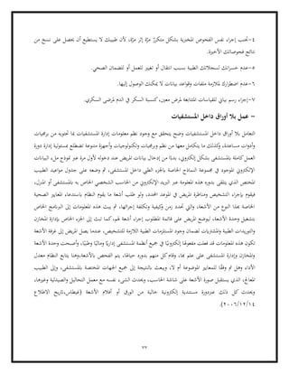 77
4
-
ّ
‫متكرر‬ ‫بشكل‬ ‫املخربية‬ ‫الفحوص‬ ‫نفس‬ ‫اء‬‫ر‬‫إج‬ ‫جتنب‬
‫من‬ ‫نسخ‬ ‫على‬ ‫حيصل‬ ‫أن‬ ‫يستطيع‬ ‫ال‬ ‫طبيبك‬ ‫ألن‬ ،‫ة‬ّ
‫مر‬ ‫إثر‬ ‫ة‬ّ
‫مر‬
.‫األخرية‬ ‫فحوصاتك‬ ‫نتائج‬
5
-
‫عدم‬
‫ا‬ ‫لسجالتك‬ ‫انك‬‫ر‬‫خس‬
.‫الصحي‬ ‫للضمان‬ ‫أو‬ ‫للعمل‬ ‫تغيري‬ ‫أو‬ ‫انتقال‬ ‫بسبب‬ ‫لطبية‬
6
-
.‫إليها‬ ‫الوصول‬ ‫ميكنك‬ ‫ال‬ ‫بياانت‬ ‫اعد‬‫و‬‫وق‬ ‫ملفات‬ ‫ملالزمة‬ ‫ارك‬‫ر‬‫اضط‬ ‫عدم‬
7
-
.‫السكري‬ ‫ملرضى‬ ‫الدم‬ ‫يف‬ ‫السكر‬ ‫كنسبة‬،‫معني‬ ‫ملرض‬ ‫املتتابعة‬ ‫للقياسات‬ ‫بياين‬ ‫رسم‬ ‫اء‬‫ر‬‫إج‬
-
‫املستشفيات‬ ‫داخل‬ ‫اق‬‫ر‬‫أو‬ ‫بال‬ ‫عمل‬
‫بال‬ ‫التعامل‬
‫امل‬ ‫داخل‬ ‫اق‬‫ر‬‫أو‬
‫برجميات‬ ‫من‬ ‫حتتويه‬ ‫مبا‬ ‫املستشفيات‬ ‫إدارة‬ ‫معلومات‬ ‫نظم‬ ‫وجود‬ ‫مع‬ ‫يتحقق‬ ‫وضح‬ ‫ستشفيات‬
‫دورة‬ ‫إدارة‬ ‫لية‬‫و‬‫مبسئ‬ ‫تضطلع‬ ‫متنوعة‬ ‫أجهزة‬‫و‬ ‫لوجيات‬‫و‬‫وتكن‬ ‫وبرجميات‬ ‫نظم‬ ‫من‬ ‫معها‬ ‫يتكامل‬ ‫ما‬ ‫كذلك‬
‫و‬ ،‫مساعدة‬ ‫ات‬‫و‬‫أد‬‫و‬
‫بياانت‬ ‫إدخال‬ ‫من‬ ‫ا‬ً‫بدء‬ ،‫إلكرتوين‬ ‫بشكل‬ ‫ابملستشفى‬ ‫كاملة‬‫العمل‬
‫له‬‫و‬‫دخ‬ ‫عند‬ ‫يض‬‫ر‬‫امل‬
‫البياانت‬ ‫ملء‬ ‫منوذج‬ ‫عرب‬ ‫مرة‬ ‫ألول‬
‫الطبيب‬ ‫اعيد‬‫و‬‫م‬ ‫جدول‬ ‫على‬ ‫وضعه‬ ‫مث‬ ،‫املستشفى‬ ‫داخل‬ ‫الطيب‬ ‫ابجلزء‬ ‫اخلاصة‬ ‫النماذج‬ ‫جمموعة‬ ‫يف‬ ‫املوجود‬ ‫اإللكرتوين‬
‫يتلقى‬ ‫الذي‬ ‫املختص‬
‫املنزل‬ ‫أو‬ ‫ابملستشفى‬ ‫به‬ ‫اخلاص‬ ‫الشخصي‬ ‫احلاسب‬ ‫من‬ ‫اإللكرتوين‬ ‫الربيد‬ ‫عرب‬ ‫املعلومة‬ ‫هذه‬ ‫بدوره‬
،
‫ا‬ ‫اء‬‫ر‬‫إبج‬ ‫فيقوم‬
‫الصحية‬ ‫املعايري‬ ‫ابستدعاء‬ ‫النظام‬ ‫يقوم‬ ‫ما‬ ‫أشعة‬ ‫طلب‬ ‫لو‬‫و‬ ،‫احملدد‬ ‫املوعد‬ ‫يف‬ ‫يض‬‫ر‬‫امل‬ ‫ومناظرة‬ ‫لتشخيص‬
‫اخلاص‬ ‫الربانمج‬ ‫إىل‬ ‫املعلومات‬ ‫هذه‬ ‫يبث‬ ‫مث‬ ،‫ائها‬‫ر‬‫إج‬ ‫وتكلفة‬ ‫كيفية‬
‫و‬ ‫زمن‬ ‫حتدد‬ ‫اليت‬‫و‬ ،‫األشعة‬ ‫من‬ ‫النوع‬ ‫هبذا‬ ‫اخلاصة‬
‫قائ‬ ‫على‬ ‫يض‬‫ر‬‫امل‬ ‫ليوضع‬ ،‫األشعة‬ ‫وحدة‬ ‫بتشغيل‬
‫اء‬‫ر‬‫إج‬ ‫املطلوب‬ ‫مة‬
‫املخازن‬ ‫إبدارة‬ ‫اخلاص‬ ‫اجلزء‬ ‫إىل‬ ‫تبث‬ ‫كما‬،‫هلم‬ ‫أشعة‬
‫األشعة‬ ‫غرفة‬ ‫إىل‬ ‫يض‬‫ر‬‫امل‬ ‫يصل‬ ‫عندما‬ ،‫للتشخيص‬ ‫الالزمة‬ ‫الطبية‬ ‫املستلزمات‬ ‫وجود‬ ‫لضمان‬ ‫املشرتايت‬‫و‬ ‫الطبية‬ ‫يدات‬‫ر‬‫التو‬‫و‬
ً‫ومالي‬ ً
‫اي‬‫ر‬‫إدا‬ ‫املستشفى‬ ‫أنظمة‬ ‫مجيع‬ ‫يف‬ ‫ا‬ً‫إلكرتوني‬ ‫مفعوهلا‬ ‫فعلت‬ ‫قد‬ ‫املعلومات‬ ‫هذه‬ ‫تكون‬
‫أصبح‬‫و‬ ،‫ا‬ً‫وطبي‬ ‫ا‬
‫األشعة‬ ‫وحدة‬ ‫ت‬
‫معدل‬ ‫النظام‬ ‫يتابع‬ ‫وهنا‬،‫ابألشعة‬ ‫الفحص‬ ‫يتم‬ ،‫حياهلا‬ ‫بدوره‬ ‫منهم‬ ‫كل‬‫وقام‬ ،‫هبا‬ ‫علم‬ ‫على‬ ‫املستشفى‬ ‫وإدارة‬ ‫املخازن‬‫و‬
‫الطبيب‬ ‫وإىل‬ ،‫ابملستشفى‬ ‫املختصة‬ ‫اجلهات‬ ‫مجيع‬ ‫إىل‬ ‫ابلنتيجة‬ ‫ويبعث‬ ،‫ال‬ ‫أم‬ ‫املوضوعة‬ ‫للمعايري‬ ‫ا‬ً
‫ق‬‫وف‬ ‫مت‬ ‫وهل‬ ‫األداء‬
‫الذي‬ ،‫املعاجل‬
‫األ‬ ‫صورة‬ ‫يستقبل‬
‫وغريها‬ ‫الصيدلية‬‫و‬ ‫التحاليل‬ ‫معمل‬ ‫مع‬ ‫نفسه‬ ‫الشىء‬ ‫وحيدث‬ ،‫احلاسب‬ ‫شاشة‬ ‫على‬ ‫شعة‬
،
‫االطالع‬ ‫يخ‬‫ر‬‫ات‬،‫(غيطاس‬ ‫األشعة‬ ‫أفالم‬ ‫أو‬ ‫الورق‬ ‫من‬ ‫خالية‬ ‫إلكرتونية‬ ‫مستندية‬ ‫عربدورة‬ ‫ذلك‬ ‫كل‬ ‫وحيدث‬
14
/
12
/
2006
.)
 