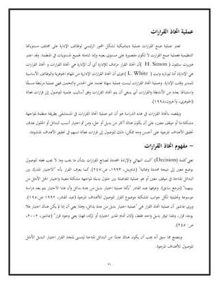 80
‫ات‬‫ر‬‫ا‬‫ر‬‫الق‬ ‫اختاذ‬ ‫عملية‬
‫مستوايهتا‬ ‫خمتلف‬ ‫على‬ ‫اإلدارة‬ ‫لوظائف‬ ‫ئيسي‬‫ر‬‫ال‬ ‫احملور‬ ‫تشكل‬ ‫ديناميكية‬ ‫عملية‬ ‫ات‬‫ر‬‫ا‬‫ر‬‫الق‬ ‫صنع‬ ‫عملية‬ ‫تعترب‬
‫املنظمة‬ ‫يف‬ ‫املستوايت‬ ‫جلميع‬ ‫شاملة‬ ‫وإمنا‬ ‫بعينه‬ ‫مستوى‬ ‫على‬ ‫مقصورة‬ ‫تكون‬ ‫ال‬ ‫ارت‬‫ر‬‫الق‬ ‫صنع‬ ‫فعملية‬ ‫التنظيمية‬
‫اعترب‬ ‫وقد‬ .
( ‫ساميون‬ ‫هريبرت‬
H. Simon
)
‫ار‬‫ر‬‫الق‬ ‫اختاذ‬ ‫أن‬
‫ل‬ ‫ادف‬‫ر‬‫م‬
‫و‬ ‫ات‬‫ر‬‫ا‬‫ر‬‫الق‬ ‫اختاذ‬ ‫هي‬ ‫اإلدارة‬ ‫أن‬ ‫أي‬ ‫إلدارة‬
‫ات‬‫ر‬‫ا‬‫ر‬‫الق‬ ‫اختاذ‬
( ‫ايت‬‫و‬ ‫ليوانرد‬ ‫أما‬ ،‫اإلدارة‬ ‫هي‬
L. White
‫األساسية‬ ‫الوظائف‬‫و‬ ‫ية‬‫ر‬‫اجلوه‬ ‫املهام‬ ‫من‬ ‫ية‬‫ر‬‫اإلدا‬ ‫ات‬‫ر‬‫ا‬‫ر‬‫الق‬ ‫اختاذ‬ ‫أن‬ ‫فريى‬ )
‫وعملي‬ .‫اإلدارة‬ ‫وقلب‬ ‫للمدير‬
‫فهي‬ ‫التخمني‬‫و‬ ‫احلدس‬ ‫على‬ ‫تعتمد‬ ‫سهلة‬ ‫عملية‬ ‫ليست‬ ‫ات‬‫ر‬‫ا‬‫ر‬‫الق‬ ‫اختاذ‬ ‫ة‬
‫ا‬ً
‫ق‬‫مسب‬ ‫تبطة‬‫ر‬‫م‬ ‫عملية‬
‫فعالة‬ ‫ات‬‫ر‬‫ا‬‫ر‬‫ق‬ ‫إىل‬ ‫للوصول‬ ‫علمية‬ ‫أساليب‬ ‫وفق‬ ‫ات‬‫ر‬‫ا‬‫ر‬‫الق‬ ‫اختاذ‬ ‫يتم‬ ‫أن‬ ‫ينبغي‬ ‫أي‬ ‫ات‬‫ر‬‫ا‬‫ر‬‫الق‬‫و‬ ‫األنشطة‬ ‫من‬ ‫بعدد‬ ‫ا‬ً‫استتباع‬‫و‬
،‫وآخرون‬ ،‫(اجلوهري‬
1998
.)
‫الد‬ ‫هذه‬ ‫يف‬ ‫ات‬‫ر‬‫ا‬‫ر‬‫الق‬ ‫ابختاذ‬ ‫ويقصد‬
‫مل‬ ‫منظمة‬ ‫يقة‬‫ر‬‫بط‬ ‫املستشفى‬ ‫يف‬ ‫ات‬‫ر‬‫ا‬‫ر‬‫الق‬ ‫اختاذ‬ ‫عملية‬ ‫تتم‬ ‫أن‬ ‫هو‬ ‫اسة‬‫ر‬
‫اجهة‬‫و‬
‫هبدف‬ ‫احللول‬ ‫أو‬ ‫البدائل‬ ‫أنسب‬ ‫اختيار‬ ‫مث‬ ‫ومن‬ ،‫حل‬ ‫أو‬ ‫بديل‬ ‫من‬ ‫أكثر‬ ‫هناك‬ ‫يكون‬ ‫أن‬ ‫على‬ ،‫معني‬ ‫موقف‬ ‫أو‬ ‫ما‬ ‫مشكلة‬
‫األ‬ ‫حتقيق‬ ‫يف‬ ‫تسهم‬ ‫فعالة‬ ‫ات‬‫ر‬‫ا‬‫ر‬‫ق‬ ‫إىل‬ ‫للوصول‬ ‫ذلك‬ ،‫ممكن‬ ‫وجه‬ ‫أحسن‬ ‫على‬ ‫املرجوة‬ ‫األهداف‬ ‫ختقيق‬
.‫املنشودة‬ ‫هداف‬
-
‫ات‬‫ر‬‫ا‬‫ر‬‫الق‬ ‫اختاذ‬ ‫مفهوم‬
( ‫كلمة‬‫تعين‬
Decision
‫للوصول‬ ‫فعله‬ ‫جيب‬ ‫ال‬ ‫وما‬ ‫جيب‬ ‫ما‬ ‫بشأن‬ ‫ات‬‫ر‬‫ا‬‫ر‬‫الق‬ ‫لصانع‬ ‫احملددة‬ ‫ادة‬‫ر‬‫اإل‬‫و‬ ‫النهائي‬ ‫"البت‬ )
،‫(شاويش‬ "‫وهنائية‬ ‫حمددة‬ ‫نتيجة‬ ‫إىل‬ ‫معني‬ ‫بوضع‬
1993
،
:‫ص‬
245
‫"االختيار‬ ‫أبنه‬ ‫ار‬‫ر‬‫الق‬ ‫يعرف‬ ‫كما‬.)
‫بني‬ ‫املدرك‬
‫املتاحة‬ ‫البدائل‬
‫مل‬ ‫بديلة‬ ‫حلول‬ ‫بني‬ ‫املفاضلة‬ ‫عملية‬ ‫هو‬ ‫أو‬ ‫معني‬ ‫موقف‬ ‫يف‬
‫من‬ ‫األمثل‬ ‫احلل‬ ‫اختيار‬‫و‬ ‫معينة‬ ‫مشكلة‬ ‫اجهة‬‫و‬
‫اسة‬‫ر‬‫د‬ ‫بعد‬ ‫يتم‬ ‫االختيار‬ ‫هذا‬ ‫أن‬‫و‬ ‫بدائل‬ ‫عدة‬ ‫من‬ ‫بديل‬ ‫اختيار‬ ‫عملية‬ ‫"أبهنا‬ ‫القادر‬ ‫عبد‬ ‫وعرفها‬ .)‫سابق‬ ‫(مرجع‬ "‫بينهما‬
‫ل‬ ‫للوصول‬ ‫ار‬‫ر‬‫الق‬ ‫موضوع‬ ‫املشكلة‬ ‫انب‬‫و‬‫ج‬ ‫لكل‬ ‫وحتليلية‬ ‫موسوعة‬
،‫القادر‬ ‫(عبد‬ ‫املرجوة‬ ‫ألهداف‬
1992
:‫ص‬
195
.)
‫عاشور‬ ‫ويرى‬
‫فال‬ ‫اختيار‬ ‫هناك‬ ‫يكن‬ ‫مل‬ ‫إذا‬ ‫أن‬ ‫يعين‬ ‫وهذا‬ ،‫بدائل‬ ‫عدة‬ ‫من‬ ‫بديل‬ ‫اختيار‬ ‫"عملية‬ ‫هي‬ ‫ار‬‫ر‬‫الق‬ ‫اختاذ‬ ‫عملية‬ ‫أن‬
،‫(عاشور‬ "‫ار‬‫ر‬‫ق‬ ‫وجود‬ ‫يعين‬ ‫فهذا‬ ،‫كه‬
‫تر‬ ‫أو‬ ‫اختياره‬ ‫املدير‬ ‫أمام‬ ‫كان‬
‫و‬ ،‫فقط‬ ‫احد‬‫و‬ ‫بديل‬ ‫توفر‬ ‫وغذا‬ ،‫ار‬‫ر‬‫ق‬ ‫يوجد‬
2002
،
‫ص‬
:
245
.)
‫هناك‬ ‫يكون‬ ‫أن‬ ‫جيب‬ ‫أنه‬ ‫سبق‬ ‫مما‬ ‫ويتضح‬
‫األمثل‬ ‫البديل‬ ‫اختيار‬ ‫ار‬‫ر‬‫الق‬ ‫ملتخذ‬ ‫ليتسىن‬ ‫املتاحة‬ ‫البدائل‬ ‫من‬ ‫ا‬ً
‫عدد‬
.‫املرجوة‬ ‫لألهداف‬ ‫للوصول‬
 