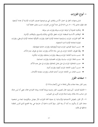 81
-
‫ات‬‫ر‬‫ا‬‫ر‬‫الق‬ ‫أنواع‬
‫الق‬ ‫تصنيف‬ ‫مبوجبها‬ ‫يتم‬ ‫اليت‬ ‫املعايري‬‫و‬ ‫األسس‬ ‫اختيار‬ ‫يف‬ ‫النظر‬ ‫وجهات‬ ‫تتباين‬
‫أو‬ ‫اية‬‫ر‬‫اإلد‬ ‫ات‬‫ر‬‫ا‬‫ر‬
‫اعها‬‫و‬‫أن‬ ‫تعداد‬
،
( ‫عاشور‬ ‫تطرق‬ ‫فقد‬
2002
:‫ص‬ ،
247
‫إىل‬ )
:‫كما‬‫خمتلفة‬ ‫معايري‬ ‫حسب‬ ‫ات‬‫ر‬‫ا‬‫ر‬‫الق‬ ‫من‬ ‫اع‬‫و‬‫أن‬ ‫عدة‬
•
.‫مربجمة‬ ‫غرب‬ ‫ات‬‫ر‬‫ا‬‫ر‬‫وق‬ ‫مربجمة‬ ‫ات‬‫ر‬‫ا‬‫ر‬‫ق‬ :‫الربجمة‬ ‫أو‬ ‫لة‬‫و‬‫اجلد‬ ‫إمكانية‬
•
‫األساسية‬ ‫الوظائف‬
‫ابإلنتاج‬ ‫تتعلق‬ ‫ات‬‫ر‬‫ا‬‫ر‬‫ق‬ :‫للمنظمة‬
.‫ية‬‫ر‬‫اإلدا‬ ‫الوظائف‬‫و‬ ،‫التسويق‬‫و‬ ‫املالية‬‫و‬ ،
•
‫ات‬‫ر‬‫ا‬‫ر‬‫الق‬ ‫أمهية‬
‫اإلدارة‬ ‫تتخذها‬ ‫اتيجية‬‫رت‬‫إس‬ ‫ات‬‫ر‬‫ا‬‫ر‬‫ق‬ :
‫ات‬‫ر‬‫ا‬‫ر‬‫وق‬ ،‫الوسطى‬ ‫اإلدارة‬ ‫تتخذها‬ ‫تكتيكية‬ ‫ات‬‫ر‬‫ا‬‫ر‬‫وق‬ ،‫العليا‬
.‫التشغيلية‬ ‫الدنيا‬ ‫اإلدارة‬ ‫تتخذها‬ ‫تنفيذية‬
•
.‫اطية‬‫ر‬‫دميوق‬ ‫مجاعية‬ ‫ات‬‫ر‬‫ا‬‫ر‬‫وق‬ ،‫اطية‬‫ر‬‫أوتوق‬ ‫فردية‬ ‫ات‬‫ر‬‫ا‬‫ر‬‫ق‬ :‫القيادي‬ ‫النمط‬ ‫حسب‬
•
‫ات‬‫ر‬‫ا‬‫ر‬‫وق‬ ،‫التأكد‬ ‫حالة‬ ‫ضل‬ ‫يف‬ ‫ات‬‫ر‬‫ا‬‫ر‬‫ق‬ :‫اختاذها‬ ‫لظروف‬ ‫ا‬ً
‫ق‬‫وف‬
.‫التأكد‬ ‫عدم‬ ‫ظروف‬ ‫يف‬ ‫تتخذ‬
•
‫حسب‬
‫مناسب‬
‫و‬ ،‫وسيطة‬ ‫ات‬‫ر‬‫ا‬‫ر‬‫ق‬ :‫اختاذها‬ ‫ة‬
.‫ية‬‫ر‬‫ابتكا‬ ‫ات‬‫ر‬‫ا‬‫ر‬‫وق‬ ،‫إستئنافية‬ ‫ات‬‫ر‬‫ا‬‫ر‬‫ق‬
•
.‫اجتماعية‬ ‫ات‬‫ر‬‫ا‬‫ر‬‫وق‬ ،‫اقتصادية‬ ‫ات‬‫ر‬‫ا‬‫ر‬‫وق‬ ،‫سياسية‬ ‫ات‬‫ر‬‫ا‬‫ر‬‫ق‬ :‫جماهلا‬ ‫حسب‬
•
.‫التأكد‬ ‫عدم‬ ‫ضل‬ ‫يف‬ ‫ات‬‫ر‬‫ا‬‫ر‬‫وق‬ ،‫املخاطرة‬ ‫عامل‬ ‫ضل‬ ‫يف‬ ‫ات‬‫ر‬‫ا‬‫ر‬‫ق‬ :‫املخاطرة‬ ‫حسب‬
•
‫كي‬‫ات‬‫ر‬‫ا‬‫ر‬‫ق‬ :‫اختاذها‬ ‫أسلوب‬ ‫حسب‬
.‫كمية‬‫ات‬‫ر‬‫ا‬‫ر‬‫وق‬ ،‫فية‬
•
‫اخت‬ ‫من‬ ‫اهلدف‬ ‫حسب‬
.‫األهداف‬ ‫متعددة‬ ‫ات‬‫ر‬‫ا‬‫ر‬‫وق‬ ،‫اهلدف‬ ‫أحادية‬ ‫ات‬‫ر‬‫ا‬‫ر‬‫ق‬ :‫اذها‬
-
‫ار‬‫ر‬‫الق‬ ‫صفات‬
،‫(كنعان‬ ‫يلي‬ ‫ما‬ ‫إمجاهلا‬ ‫ميكن‬ ‫صفات‬ ‫بعدة‬ ‫ار‬‫ر‬‫الق‬ ‫يتميز‬
1998
:)
1
-
‫للرتشيد‬ ‫القابلية‬
:
‫مبعىن‬ ،‫جماله‬ ‫يف‬ ‫اخلربة‬ ‫ايدة‬‫ز‬‫ب‬ ‫كفاءته‬‫ايدة‬‫ز‬‫و‬ ‫وتنميته‬ ‫ار‬‫ر‬‫الق‬ ‫لتصويب‬ ‫جمال‬ ‫وجود‬ ‫أي‬
‫هناك‬ ‫ليس‬ ‫أنه‬
‫مائة‬ ‫صائب‬ ‫ار‬‫ر‬‫ق‬
.‫اب‬‫و‬‫الص‬ ‫إىل‬ ‫أقرب‬ ‫ات‬‫ر‬‫ا‬‫ر‬‫ق‬ ‫هناك‬ ‫وغنما‬ ،‫ابملائة‬
2
-
‫شخصية‬ ‫من‬ ‫انبعة‬ ‫لوجية‬‫و‬‫سيك‬ ‫امل‬‫و‬‫بع‬ ‫تتأثر‬ ‫ات‬‫ر‬‫ا‬‫ر‬‫الق‬ ‫اختاذ‬ ‫عملية‬ ‫إن‬ :‫اإلنسانية‬‫و‬ ‫االجتماعية‬ ‫امل‬‫و‬‫ابلع‬ ‫ار‬‫ر‬‫الق‬ ‫أتثر‬
‫هي‬ ‫خارجية‬ ‫أو‬ ‫داخلية‬ ‫كانت‬‫اؤ‬‫و‬‫س‬ ‫ار‬‫ر‬‫الق‬ ‫بيئة‬ ‫أن‬ ‫كما‬،‫به‬ ‫يتأثرون‬ ‫أو‬ ‫ار‬‫ر‬‫الق‬ ‫متخذ‬
‫امل‬ ‫متارس‬ ‫الذي‬ ‫اجملتمع‬ ‫بيئة‬
‫نظمة‬
.‫إطاره‬ ‫يف‬ ‫نشاطها‬
 