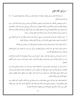 83
-
‫ار‬‫ر‬‫الق‬ ‫اختاذ‬ ‫احل‬‫ر‬‫م‬
،‫(حجازي‬ ‫تطرق‬ ‫وقد‬ .‫اعاهتا‬‫ر‬‫م‬ ‫من‬ ‫ار‬‫ر‬‫الق‬ ‫ملتخذ‬ ‫بد‬ ‫ال‬ ‫منظمة‬ ‫ات‬‫و‬‫وخط‬ ‫احل‬‫ر‬‫مب‬ ‫ار‬‫ر‬‫الق‬ ‫اختاذ‬ ‫عملية‬ ‫متر‬
2002
)
:‫كالتايل‬‫احل‬‫ر‬‫امل‬ ‫تلك‬ ‫إىل‬
1
-
:‫املشكلة‬ ‫وتشخيص‬ ‫حتديد‬
‫احل‬‫ر‬‫م‬ ‫من‬ ‫مرحلة‬ ‫أهم‬ ‫املشكلة‬ ‫وتشخيص‬ ‫حتديد‬ ‫عملية‬ ‫تعد‬
‫حيث‬ ،‫ار‬‫ر‬‫الق‬ ‫اختاذ‬ ‫عملية‬
‫وهو‬ ‫اكها‬‫ر‬‫إد‬ ‫ار‬‫ر‬‫الق‬ ‫متخذ‬ ‫على‬ ‫ينبغي‬ ‫اليت‬ ‫األمور‬ ‫أهم‬ ‫ومن‬ .‫احلقيقية‬ ‫املشكلة‬ ‫وبني‬ ‫املشكلة‬ ‫اض‬‫ر‬‫أع‬ ‫بني‬ ‫التفرقة‬ ‫فيها‬ ‫يتم‬
‫لطب‬ ‫حتديده‬ ‫هي‬ ‫أبعادها‬‫و‬ ‫املشكلة‬ ‫على‬ ‫التعرف‬ ‫بصدد‬
،‫املشكلة‬ ‫أمهية‬ ‫ودرجة‬ ،‫املشكلة‬ ‫خلق‬ ‫الذي‬ ‫املوقف‬ ‫يعة‬
‫اخللط‬ ‫وعد‬
‫أس‬‫و‬ ‫اض‬‫ر‬‫أع‬ ‫بني‬
.‫بشاهنا‬ ‫املناسب‬‫و‬ ‫الفعال‬ ‫ار‬‫ر‬‫الق‬ ‫اختاذ‬ ‫يف‬ ‫يساعد‬ ‫هذا‬ ‫ألن‬ ،‫املشكلة‬ ‫باب‬
2
-
‫على‬ ،‫املشكلة‬ ‫حتل‬ ‫أن‬ ‫بعد‬ ‫املنظمة‬ ‫يف‬ ‫احلال‬ ‫عليه‬ ‫يكون‬ ‫أن‬ ‫ينبغي‬ ‫ما‬ ‫حتديد‬ ‫يتم‬ ‫املرحلة‬ ‫هذه‬ ‫يف‬ :‫األهداف‬ ‫حتديد‬
‫هذ‬ ‫يكون‬ ‫أن‬
ً
‫اضح‬‫و‬ ‫التحديد‬ ‫ا‬
‫أ‬‫و‬ ‫فيه‬ ‫لبس‬ ‫وال‬ ،‫الدقة‬ ‫مبنتهى‬ ‫ا‬
‫حتق‬ ‫ميكن‬ ‫حىت‬ ،‫ا‬ً‫وصفي‬ ‫يكون‬ ‫ال‬
.‫يقه‬
3
-
.‫املشكلة‬ ‫حل‬ ‫يف‬ ‫تساهم‬ ‫أن‬ ‫ميكن‬ ‫اليت‬ ‫البديلة‬ ‫احللول‬ ‫حتديد‬ ‫يتم‬ ‫املرحلة‬ ‫هذه‬ ‫يف‬ :‫البديلة‬ ‫احللول‬ ‫تنمية‬
4
-
‫ا‬ ‫يتم‬ ‫حبث‬ ‫بديل‬ ‫كل‬‫عن‬ ‫املعلومات‬ ‫جتميع‬ ‫يتم‬ ‫املرحلة‬ ‫هذه‬ ‫ويف‬ :‫البديلة‬ ‫احللول‬ ‫تقييم‬
‫اإلجيابية‬ ‫النتائج‬ ‫على‬ ‫لتعرف‬
.‫األنسب‬ ‫ملعرفة‬ ‫نتها‬‫ر‬‫مقا‬ ‫مث‬ ‫ومن‬ ،‫السلبية‬‫و‬
5
-
‫اخ‬
:‫املناسب‬ ‫البديل‬ ‫تيار‬
‫تعملية‬‫ر‬‫وف‬ ‫أن‬ ‫وبعد‬ ،‫املناسب‬ ‫البديل‬ ‫ابختيار‬ ‫ار‬‫ر‬‫الق‬ ‫متخذ‬ ‫يقوم‬
‫يف‬ ‫خمرجاهتا‬ ‫ات‬‫ر‬‫ا‬‫ر‬‫الق‬ ‫اختاذ‬
‫األفضل‬ ‫البديل‬ ‫ليس‬‫و‬ ،‫املناسب‬ ‫البديل‬ ‫ابختيار‬ ‫ار‬‫ر‬‫الق‬ ‫متخذ‬ ‫ويقوم‬ ،‫وعيوبه‬ ‫اايه‬‫ز‬‫م‬ ‫بديل‬ ‫كل‬‫أمام‬‫و‬ ،‫البدائل‬ ‫من‬ ‫عدد‬
.‫ابلضرورة‬
6
-
‫الق‬ ‫ومدى‬ ‫النوعية‬ ‫إن‬ :‫احلل‬ ‫تنفيذ‬
‫يف‬ ‫ات‬‫ر‬‫ا‬‫ر‬‫الق‬ ‫متخذي‬ ‫يستخدم‬ ‫أن‬ ‫جيب‬ ‫وعليه‬ ،‫التنفيذ‬ ‫لفعالية‬ ‫ا‬ً
‫جد‬ ‫مهمان‬ ‫بول‬
،‫املنظمات‬
،‫ذلك‬ ‫يف‬ ‫ار‬‫و‬‫أد‬ ‫ومنحهم‬ ‫التنفيذ‬ ‫يف‬ ‫كون‬
‫سيشار‬ ‫الذين‬ ‫املرؤوسني‬ ‫اء‬‫ر‬‫آ‬ ‫مبعرفة‬ ‫تسمح‬ ‫اليت‬ ‫األساليب‬‫و‬ ‫الوسائل‬
‫وحتقي‬ ،‫جيد‬ ‫بشكل‬ ‫ار‬‫ر‬‫الق‬ ‫تنفيذ‬ ‫مث‬ ‫ومن‬ ،‫تنفيذه‬ ‫عند‬ ‫ار‬‫ر‬‫للق‬ ‫مقاومة‬ ‫لديهم‬ ‫تكون‬ ‫ال‬ ‫حىت‬
‫وابلتايل‬ ،‫املطلوبة‬ ‫نتائجه‬ ‫ق‬
.‫املنفذين‬ ‫لئك‬‫و‬‫أ‬ ‫نفوس‬ ‫يف‬ ‫الثقة‬ ‫ترسيخ‬
7
-
‫الر‬‫و‬ ‫املتابعة‬
‫حىت‬ ‫افات‬‫ر‬‫احن‬ ‫أي‬ ‫اكتشاف‬‫و‬ ،‫املشكلة‬ ‫حل‬ ‫يف‬ ‫مسامهته‬ ‫مدى‬ ‫لتحديد‬ ‫متابعته‬ ‫ينبغي‬ ‫ار‬‫ر‬‫الق‬ ‫تنفيذ‬ ‫بعد‬ :‫قابة‬
‫االعت‬ ‫األخذؤيف‬ ‫ار‬‫ر‬‫الق‬ ‫فعالية‬ ‫على‬ ‫الرقابة‬ ‫عملية‬ ‫وحتتاج‬ ،‫تستفحل‬ ‫أن‬ ‫قبل‬ ‫معاجلتها‬ ‫ميكن‬
‫املنظمة‬ ‫على‬ ‫ار‬‫ر‬‫الق‬ ‫أتثري‬ ‫بار‬
‫عمل‬ ‫ات‬‫و‬‫وخط‬ ‫احل‬‫ر‬‫م‬ ‫كافة‬‫تتضح‬ ‫رقم‬ ‫الشكل‬ ‫خالل‬ ‫ومن‬ .‫ككل‬
.‫ات‬‫ر‬‫ا‬‫ر‬‫الق‬ ‫اختاذ‬ ‫ية‬
 