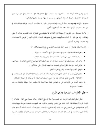 85
‫املس‬‫و‬ ‫ات‬‫ر‬‫التطو‬ ‫لتناسب‬ ‫ائح‬‫و‬‫الل‬ ‫هذه‬ ‫وتطوير‬ ‫بتعديل‬
‫ت‬ ‫قد‬ ‫الؤسسات‬ ‫فإن‬ ‫املقابل‬ ‫ويف‬ .‫تجدات‬
‫تغيري‬ ‫سرعة‬ ‫من‬ ‫عاين‬
.‫وإلغائها‬ ‫تعديلها‬ ‫يتم‬ ‫حىت‬ ‫مبوجبها‬ ‫ا‬‫و‬‫ويعمل‬ ‫يتفهموها‬ ‫أن‬ ‫العاملون‬ ‫يلبث‬ ‫ما‬ ‫إذ‬ ‫ائح‬‫و‬‫الل‬‫و‬ ‫التعليمات‬
‫ه‬
-
‫أو‬ ‫بقصد‬ ‫خاطئة‬ ‫يقة‬‫ر‬‫بط‬ ‫ات‬‫ر‬‫ا‬‫ر‬‫الق‬ ‫هذه‬ ‫تنفذ‬ ‫قد‬ ‫ذلك‬ ‫وبسبب‬ ،‫ية‬‫ر‬‫اإلدا‬ ‫ات‬‫ر‬‫ا‬‫ر‬‫الق‬ ‫تنفيذ‬ ‫متابعة‬ ‫وعدم‬ ،‫الرقابة‬ ‫ضعف‬
‫بدزن‬
.‫أخرى‬ ‫ات‬‫ر‬‫ا‬‫ر‬‫ق‬ ‫اختاذ‬ ‫عند‬ ‫املصداقية‬ ‫ات‬‫ر‬‫اإلدا‬ ‫يفقد‬ ‫مما‬ ‫قصد‬
‫و‬
-
‫الوسطى‬ ‫ية‬‫ر‬‫اإلدا‬ ‫القيادات‬ ‫لدى‬ ‫لية‬‫و‬‫املسؤ‬ ‫روح‬ ‫يضعف‬ ‫مما‬ ‫ات‬‫ر‬‫ا‬‫ر‬‫الق‬ ‫اختاذ‬ ‫عملية‬ ‫يف‬ ‫التفويض‬ ‫وعدم‬ ‫الشديدة‬ ‫ية‬‫ز‬‫ك‬
‫املر‬
‫تف‬ ‫يف‬ ‫العليا‬ ‫ية‬‫ر‬‫اإلدا‬ ‫القيادات‬ ‫رغبة‬ ‫عدم‬ ‫يف‬ ‫تتمثل‬ ‫لوجية‬‫و‬‫سيك‬ ‫أسباب‬ ‫إىل‬ ‫ذلك‬ ‫يعود‬ ‫وقد‬ ،‫العاملني‬‫و‬
‫و‬
‫يض‬
‫االختصاصات‬
.‫أبيديهم‬ ‫وحصرها‬ ‫الصالحيات‬‫و‬
‫ز‬
-
،‫(املنصورة‬ ‫إىل‬ ‫يرجع‬ ‫الذي‬‫و‬ ‫ات‬‫ر‬‫ا‬‫ر‬‫الق‬ ‫اختاذ‬ ‫عملية‬ ‫يف‬ ‫اإلنساين‬ ‫الرشد‬ ‫حمدودية‬
1993
:)
•
.‫املساقبلية‬ ‫ابألحداث‬ ‫التنبؤ‬ ‫مشاكل‬ ‫عنه‬ ‫ينتج‬ ‫مما‬ ‫املعلومات‬ ‫معاجلة‬ ‫صعوبة‬
•
‫القيم‬‫و‬ ‫املعلومات‬ ‫كافة‬‫اء‬‫و‬‫احت‬ ‫على‬ ‫ار‬‫ر‬‫الق‬ ‫متخذ‬ ‫قدرة‬ ‫عدم‬
‫امل‬ ‫السلوك‬‫و‬
.‫توقع‬
•
.‫مصاحلها‬ ‫إىل‬ ‫إضاف‬ ‫اجملتمع‬ ‫مبصاحل‬ ‫هتتم‬ ‫أن‬ ‫املنظمة‬ ‫على‬ ‫أنه‬ ‫إىل‬ ‫إضافة‬ ‫وتعقدها‬ ‫املنظمات‬ ‫حجم‬ ‫كرب‬‫امل‬‫و‬‫ع‬
•
.‫أخرى‬ ‫إدارة‬ ‫على‬ ‫تؤثر‬ ‫قد‬ ‫معينة‬ ‫إدارة‬ ‫تتخذها‬ ‫اليت‬ ‫ات‬‫ر‬‫ا‬‫ر‬‫فالق‬ ‫اخلارجية‬ ‫البيئة‬ ‫امل‬‫و‬‫ع‬
•
.‫لألمور‬ ‫ات‬‫ر‬‫النظ‬‫و‬ ‫القيم‬‫و‬ ‫الشخصية‬‫و‬ ‫النفسية‬ ‫امل‬‫و‬‫الع‬
•
‫الزمن‬ ‫امل‬‫و‬‫ع‬
‫اإل‬ ‫أن‬ ‫حيث‬
‫يف‬ ‫إتباعها‬ ‫جيب‬ ‫اليت‬ ‫ات‬‫و‬‫اخلط‬ ‫إبتباع‬ ‫يسمح‬ ‫ال‬ ‫قد‬ ‫املشكلة‬ ‫حلل‬ ‫املتاح‬ ‫الزمين‬ ‫طار‬
.‫املمكنة‬ ‫البدائل‬ ‫كل‬‫إىل‬ ‫الوصول‬ ‫وقبل‬ ‫اهلامة‬ ‫احلقائق‬ ‫جتميع‬ ‫قبل‬ ‫ار‬‫ر‬‫ق‬ ‫اختاذ‬ ‫إىل‬ ‫املدير‬ ‫يدفع‬ ‫مما‬ ،‫ار‬‫ر‬‫الق‬ ‫اختاذ‬
•
‫يتط‬ ‫مما‬ ً
‫أحياان‬ ‫بينها‬ ‫فيما‬ ‫تتعارض‬ ‫قد‬ ‫اليت‬ ‫األهداف‬ ‫من‬ ‫العديد‬ ‫وجود‬
‫ع‬ ‫اء‬‫ر‬‫إج‬ ‫لب‬
‫هذه‬ ‫بني‬ ‫مفاضلة‬ ‫ملية‬
.‫املتعارضة‬ ‫األهداف‬
-
‫ار‬‫ر‬‫الق‬ ‫ودعم‬ ‫الصحية‬ ‫املعلومات‬ ‫نظم‬
‫يف‬ ‫فالسائد‬ ،‫ار‬‫ر‬‫الق‬ ‫صنع‬ ‫عملية‬ ‫وفعالية‬ ‫الكفاءة‬ ‫رفع‬ ‫يف‬ ‫ا‬ً
‫هام‬ ‫ا‬ً
‫دور‬ ‫تلعب‬ ‫أت‬ ‫احملوسبة‬ ‫املعلومات‬ ‫لنظم‬ ‫ميكن‬
‫التخمني‬‫و‬ ‫احلدس‬ ‫على‬ ‫قائمة‬ ‫ار‬‫ر‬‫الق‬ ‫اختاذ‬ ‫عملية‬ ‫أن‬ ‫بية‬‫ر‬‫الع‬ ‫البلدان‬
‫اخلربة‬‫و‬
‫املعل‬ ‫نظم‬ ،
‫سوف‬ ‫بدورها‬ ‫احملوسبة‬ ‫الصحية‬ ‫ومات‬
‫فعالية‬ ‫عدم‬ ‫أبن‬ ‫العاملية‬ ‫الصحة‬ ‫منظمة‬ ‫فرتى‬ .‫املختلفة‬ ‫ات‬‫ر‬‫ا‬‫ر‬‫الق‬ ‫كفاءة‬
‫و‬ ‫فعلية‬ ‫عدم‬ ‫من‬ ‫التخلص‬ ‫على‬ ‫وقادرة‬ ‫خمتلفة‬ ‫تكون‬
‫ات‬‫و‬‫األد‬‫و‬ ‫ات‬‫و‬‫القن‬ ‫وضمور‬ ‫املعلومات‬ ‫لنقص‬ ‫مباشرة‬ ‫نتيجة‬ ‫هو‬ ‫الصحية‬ ‫الؤسسات‬ ‫يف‬ ‫املتخذة‬ ‫ات‬‫ر‬‫ا‬‫ر‬‫الق‬ ‫كفاءة‬
‫و‬
‫لة‬‫و‬‫املسئ‬
 