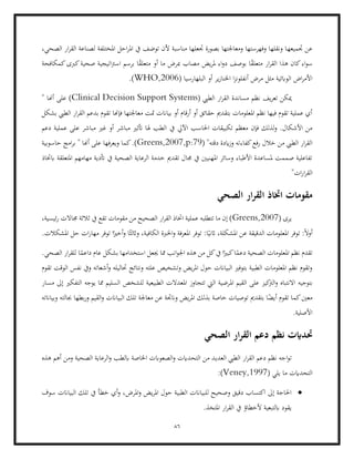 86
‫جتميعه‬ ‫عن‬
،‫الصحي‬ ‫ار‬‫ر‬‫الق‬ ‫لصناعة‬ ‫املختلفة‬ ‫احل‬‫ر‬‫امل‬ ‫يف‬ ‫توضف‬ ‫ألن‬ ‫مناسبة‬ ‫جتعلها‬ ‫بصورة‬ ‫ومعاجلتها‬ ‫وفهرستها‬ ‫ونقلها‬ ‫ا‬
‫كمكافحة‬‫كربى‬‫صحية‬ ‫اتيجية‬‫رت‬‫اس‬ ‫برسم‬ ‫ا‬ً
‫ق‬‫متعل‬ ‫أو‬ ‫ما‬ ‫مبرض‬ ‫مصاب‬ ‫يض‬‫ر‬‫مل‬ ‫اء‬‫و‬‫د‬ ‫بوصف‬ ‫ا‬ً
‫ق‬‫متعل‬ ‫ار‬‫ر‬‫الق‬ ‫هذا‬ ‫كان‬‫اء‬‫و‬‫س‬
‫اخلن‬ ‫ا‬‫ز‬‫أنفلون‬ ‫مرض‬ ‫مثل‬ ‫الوابئية‬ ‫اض‬‫ر‬‫األم‬
‫البلهارسيا‬ ‫أو‬ ‫ير‬‫ز‬‫ا‬
(
WHO,2006
.)
( ‫الطيب‬ ‫ار‬‫ر‬‫الق‬ ‫مساندة‬ ‫نظم‬ ‫يف‬‫ر‬‫تع‬ ‫ميكن‬
Clinical Decision Support Systems
" ‫أهنا‬ ‫على‬ )
‫بشكل‬ ‫الطيب‬ ‫ار‬‫ر‬‫الق‬ ‫بدعم‬ ‫تقوم‬ ‫فإهنا‬ ‫معاجلتها‬ ‫متت‬ ‫بياانت‬ ‫أو‬ ‫أرقام‬ ‫أو‬ ‫حقائق‬ ‫بتقدمي‬ ‫املعلومات‬ ‫نظم‬ ‫فيها‬ ‫تقوم‬ ‫عملية‬ ‫أي‬
‫تكبي‬ ‫معظم‬ ‫فإن‬ ‫لذلك‬‫و‬ .‫األشكال‬ ‫من‬
‫يف‬ ‫اآليل‬ ‫احلاسب‬ ‫قات‬
‫دعم‬ ‫عملية‬ ‫على‬ ‫مباشر‬ ‫غري‬ ‫أو‬ ‫مباشر‬ ‫أتثري‬ ‫هلا‬ ‫الطب‬
( "‫دقته‬ ‫ايدة‬‫ز‬‫و‬ ‫كفاءته‬‫رفع‬ ‫خالل‬ ‫من‬ ‫الطيب‬ ‫ار‬‫ر‬‫الق‬
Greens,2007,p:79
‫حاسوبية‬ ‫امج‬‫ر‬‫ب‬ " ‫أهنا‬ ‫على‬ ‫ويعرفها‬ ‫كما‬.)
‫أتدية‬ ‫يف‬ ‫الصحية‬ ‫الرعاية‬ ‫خدمة‬ ‫تقدمي‬ ‫جمال‬ ‫يف‬ ‫املهنيني‬ ‫وسائر‬ ‫األطباء‬ ‫ملساعدة‬ ‫صممت‬ ‫تفاعلية‬
‫اب‬ ‫املتعلقة‬ ‫مهامهم‬
‫ختاذ‬
"‫ات‬‫ر‬‫ا‬‫ر‬‫الق‬
‫الصحي‬ ‫ار‬‫ر‬‫الق‬ ‫اختاذ‬ ‫مقومات‬
‫ي‬
‫رى‬
(
Greens,2007
،‫ئيسية‬‫ر‬ ‫جماالت‬ ‫ثالثة‬ ‫يف‬ ‫تقع‬ ‫مقومات‬ ‫من‬ ‫الصحيح‬ ‫ار‬‫ر‬‫الق‬ ‫اختاذ‬ ‫عملية‬ ‫تتطلبه‬ ‫ما‬ ‫إن‬ )
‫ا‬ً‫واثلث‬ ،‫الكافية‬ ‫اخلربة‬‫و‬ ‫املعرفة‬ ‫توفر‬ :‫ا‬ً‫اثني‬ ،‫املشكلة‬ ‫عن‬ ‫الدقيقة‬ ‫املعلومات‬ ‫توفر‬ :ً‫ال‬‫أو‬
‫املشكالت‬ ‫حل‬ ‫ات‬‫ر‬‫مها‬ ‫توفر‬ ‫ا‬ً‫أخري‬‫و‬
.
.‫الصحي‬ ‫ار‬‫ر‬‫للق‬ ‫ا‬ً
‫داعم‬ ‫عام‬ ‫بشكل‬ ‫استخدامها‬ ‫جيعل‬ ‫مما‬ ‫انب‬‫و‬‫اجل‬ ‫هذه‬ ‫من‬ ‫كل‬‫يف‬ ‫ا‬ً‫كبري‬‫ا‬ً
‫دعم‬ ‫الصحية‬ ‫املعلومات‬ ‫نظم‬ ‫تقدم‬
‫تقوم‬ ‫الوقت‬ ‫نفس‬ ‫ويف‬ ‫أشعاته‬‫و‬ ‫حتاليله‬ ‫ونتائج‬ ‫علته‬ ‫وتشخيص‬ ‫يض‬‫ر‬‫امل‬ ‫حول‬ ‫البياانت‬ ‫بتوفري‬ ‫الطبية‬ ‫املعلومات‬ ‫نظم‬ ‫وتقوم‬
‫بتوجيه‬
‫امل‬ ‫القيم‬ ‫على‬ ‫كيز‬
‫الرت‬‫و‬ ‫االنتباه‬
‫مسار‬ ‫إىل‬ ‫التفكري‬ ‫يوجه‬ ‫مما‬ ‫السليم‬ ‫للشخص‬ ‫الطبيعية‬ ‫املعدالت‬ ‫تتجاوز‬ ‫اليت‬ ‫رضية‬
‫وبياانته‬ ‫جبالته‬ ‫بطها‬‫ر‬‫و‬ ‫القيم‬‫و‬ ‫البياانت‬ ‫تلك‬ ‫معاجلة‬ ‫عن‬ ‫وانجتة‬ ‫يض‬‫ر‬‫امل‬ ‫بذلك‬ ‫خاصة‬ ‫توصيات‬ ‫بتقدمي‬ ‫ا‬ً
‫أيض‬ ‫تقوم‬ ‫كما‬‫معني‬
.‫األصلية‬
‫حت‬
‫الصحي‬ ‫ار‬‫ر‬‫الق‬ ‫دعم‬ ‫نظم‬ ‫دايت‬
‫ت‬
‫العدي‬ ‫الطيب‬ ‫ار‬‫ر‬‫الق‬ ‫دعم‬ ‫نظم‬ ‫اجه‬‫و‬
‫هذه‬ ‫أهم‬ ‫ومن‬ ‫الصحية‬ ‫الرعاية‬‫و‬ ‫ابلطب‬ ‫اخلاصة‬ ‫الصعوابت‬‫و‬ ‫التحدايت‬ ‫من‬ ‫د‬
( ‫يلي‬ ‫ما‬ ‫التحدايت‬
Veney,1997
:)
•
‫لل‬ ‫وصحيح‬ ‫دقيق‬ ‫اكتساب‬ ‫إىل‬ ‫احلاجة‬
‫املرض‬‫و‬ ‫يض‬‫ر‬‫امل‬ ‫حول‬ ‫الطبية‬ ‫بياانت‬
‫سوف‬ ‫البياانت‬ ‫تلك‬ ‫يف‬ ‫خطأ‬ ‫أي‬‫و‬ ،
.‫املتخذ‬ ‫ار‬‫ر‬‫الق‬ ‫يف‬ ‫ألخطاؤ‬ ‫ابلتبعية‬ ‫يقود‬
 