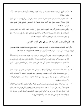 87
•
-
‫اخلربة‬‫و‬ ‫املعرفة‬ ‫حتويل‬ ‫مكانية‬
‫وحتكم‬ ‫النظم‬ ‫تلك‬ ‫برجميات‬ ‫حترك‬ ‫ومعادالت‬ ‫اعد‬‫و‬‫وق‬ ‫لنني‬‫و‬‫ق‬ ‫إىل‬ ‫ية‬‫ر‬‫البش‬ ‫الطبية‬
.‫عملياهتا‬ ‫تسلسل‬
•
‫نو‬ ‫بكل‬ ‫تبطة‬‫ر‬‫امل‬ ‫املنطقية‬ ‫ات‬‫و‬‫اخلط‬ ‫استنتاج‬‫و‬ ‫الطبية‬ ‫للبياانت‬ ‫النظم‬ ‫معاجلة‬
‫اختيار‬ ‫من‬ ‫املعلومات‬ ‫اع‬‫و‬‫أن‬ ‫من‬ ‫ع‬
‫الصحي‬ ‫التشخيص‬ ‫إىل‬ ‫للوصول‬ ‫حمددة‬ ‫أشعة‬ ‫صور‬ ‫بعمل‬ ‫التوصية‬ ‫أو‬ ‫معينة‬ ‫حتاليل‬
‫املشورة‬ ‫تقدمي‬ ‫وحىت‬ ‫ح‬
.‫العالجية‬ ‫التوصيات‬‫و‬
•
‫املستمر‬ ‫التقدم‬‫و‬ ‫ذاهتا‬ ‫الطبية‬ ‫الرعاية‬ ‫عمليات‬ ‫يف‬ ‫اهلائل‬ ‫التطور‬ ‫يف‬ ‫النظم‬ ‫هذه‬ ‫أمام‬ ‫احلقيقي‬ ‫التحدي‬ ‫ويكمن‬
‫وسا‬ ‫يف‬ ‫حيدث‬ ‫الذي‬
‫ذلك‬ ‫كل‬‫استيعاب‬ ‫إىل‬ ‫النظم‬ ‫تلك‬ ‫تطوير‬ ‫على‬ ‫القائمني‬ ‫يدعو‬ ‫مما‬ ،‫املختلفة‬ ‫التشخيص‬ ‫ئل‬
‫بتقدمي‬ ‫عليه‬ ‫التفوق‬‫و‬ ‫بل‬
.‫اهتا‬‫ر‬‫وقد‬ ‫املعلومات‬ ‫أنظمة‬ ‫يف‬ ‫التطوير‬ ‫من‬ ‫يد‬‫ز‬‫امل‬
‫الصحي‬ ‫ار‬‫ر‬‫الق‬ ‫دعم‬ ‫يف‬ ‫احملوسبة‬ ‫الصحية‬ ‫املعلومات‬ ‫نظم‬ ‫دور‬
‫ا‬ً
‫دور‬ ‫تلعب‬ ‫أن‬ ‫احملوسبة‬ ‫الصحية‬ ‫املعلومات‬ ‫لنظم‬ ‫ميكن‬
‫من‬ ‫العديد‬ ‫فهناك‬ ،‫الصحية‬ ‫ات‬‫ر‬‫ا‬‫ر‬‫الق‬ ‫صنع‬ ‫عملية‬ ‫يف‬ ‫مهمة‬
‫أب‬ ً
‫ال‬‫و‬‫أ‬ ‫وحمدثة‬ ‫دقيقة‬ ‫معلومات‬ ‫على‬ ‫تعتمد‬ ‫اليت‬ ‫ات‬‫ر‬‫ا‬‫ر‬‫الق‬
( ‫مثل‬ ‫ول‬
Velde & Degoulet,2003
:)
•
ً
‫أوال‬ ‫كلها‬‫للبالد‬ ‫دقيقة‬ ‫صحية‬ ‫يطة‬‫ر‬‫خ‬ ‫رسم‬ ‫مبوجبه‬ ‫يتم‬ ‫الذي‬ ‫األساس‬ ‫حجر‬ ‫الصحية‬ ‫املعلومات‬ ‫نظم‬ ‫ستكون‬
‫ا‬ ‫انتشار‬ ‫معدالت‬ ‫حيث‬ ‫من‬ ‫أبول‬
‫أو‬ ‫ات‬‫ر‬‫عش‬ ‫إىل‬ ‫ار‬‫ر‬‫الق‬ ‫صانع‬ ‫حيتاج‬ ‫لن‬ ‫وابلتايل‬ ،‫وسرعة‬ ‫بدقه‬ ‫أسباهبا‬‫و‬ ‫اض‬‫ر‬‫ألم‬
‫البياانت‬‫و‬ ‫املتفرقة‬ ‫اسات‬‫ر‬‫الد‬ ‫مئات‬
‫الكبدي‬ ‫الفريوس‬ ‫مثل‬ ‫حمدد‬ ‫مرض‬ ‫انتشار‬ ‫حدود‬ ‫على‬ ‫يقف‬ ‫لكي‬ ‫بة‬‫ر‬‫املتضا‬
.‫سي‬
•
‫األدوية‬ ‫من‬ ‫املخزون‬ ‫حالة‬ ‫على‬ ‫ا‬ً‫حلظي‬ ‫يتعرف‬ ‫أن‬ ‫ميكن‬ ‫الصحي‬ ‫املعلومات‬ ‫نظام‬ ‫ابستخدام‬
‫الطبية‬ ‫املستلزمات‬‫و‬
‫احلالية‬ ‫ابالحتياجات‬ ‫اخلاصة‬ ‫املعلومات‬ ‫منها‬ ‫ويستخلص‬ ،‫الصحية‬ ‫الرعاية‬ ‫اكز‬‫ر‬‫وم‬ ‫املستشفيات‬ ‫مجيع‬ ‫يف‬
‫ح‬
‫تطر‬ ‫الوطن‬ ‫مستوى‬ ‫على‬ ‫موحدة‬ ‫مشرتايت‬ ‫قائمة‬ ‫منها‬ ‫ويعد‬ ،‫صحي‬ ‫كز‬
‫مر‬ ‫أو‬ ‫مستشفى‬ ‫لكل‬ ‫املستقبلية‬‫و‬
.‫ابجلملة‬ ‫اء‬‫ر‬‫للش‬ ‫اق‬‫و‬‫ابألس‬
•
-
‫ي‬
‫يف‬ ‫األداء‬ ‫مستوى‬ ‫اقبة‬‫ر‬‫م‬ ‫فرصة‬ ‫تيح‬
‫الشائعة‬ ‫الطبية‬ ‫األخطاء‬‫و‬ ‫السلبيات‬ ‫لتاليف‬ ‫ابلبالد‬ ‫الصحية‬ ‫املنشآت‬ ‫مجيع‬
‫احلدو‬
‫الصحية‬ ‫املؤسسة‬ ‫على‬ ‫حيتم‬ ‫لكن‬‫و‬ ،‫ث‬
‫استخ‬
‫البذرة‬ ‫يعترب‬ ‫ألنه‬ ‫يض‬‫ر‬‫م‬ ‫لكل‬ ‫إلكرتوين‬ ‫صحي‬ ‫سجل‬ ‫دام‬
‫أداء‬ ‫بتسجيل‬ ‫الصحي‬ ‫السجل‬ ‫يقوم‬ ‫كذلك‬
‫و‬ ،‫الطيب‬ ‫اجملتمع‬ ‫اف‬‫ر‬‫أط‬ ‫من‬ ‫طرف‬ ‫أي‬ ‫أداء‬ ‫على‬ ‫للحكم‬ ‫األوىل‬
‫ممار‬ ‫ومجيع‬
.‫ودقة‬ ‫وبتكامل‬ ‫وأبمانة‬ ‫كاملة‬‫مبوضوعية‬ ‫الطيب‬ ‫اجملتمع‬ ‫سات‬
 