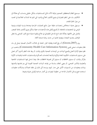 88
•
‫للم‬ ‫املايل‬ ‫األداء‬ ‫اقبة‬‫ر‬‫مب‬ ‫الصحيني‬ ‫للمخططني‬ ‫النظام‬ ‫سيسمح‬
‫يف‬ ‫مغاالة‬ ‫أي‬ ‫وحساب‬ ‫حقيقي‬ ‫بشكل‬ ‫ستشفيات‬
‫العديد‬ ‫يف‬ ‫العالجية‬ ‫املنشآت‬ ‫هبا‬ ‫تلتزم‬ ‫اليت‬ ‫اء‬‫و‬‫الد‬‫و‬ ‫العالج‬ ‫تكاليف‬ ‫وضع‬ ‫يف‬ ‫ية‬‫ر‬‫املعيا‬ ‫النظم‬ ‫على‬ ‫بناء‬ ‫التكاليف‬
‫من‬
.‫املتقدم‬ ‫العامل‬ ‫دول‬
•
‫ونوعية‬ ‫الوفيات‬ ‫ونسبة‬ ‫وعددها‬ ‫احية‬‫ر‬‫اجل‬ ‫العمليات‬ ‫نتائج‬ ‫حول‬ ‫دقيقة‬ ‫إحصاءات‬ ‫استخالص‬ ‫عملية‬ ‫سيسهل‬
‫الضعف‬ ‫نقاط‬ ‫لكشف‬ ‫دوري‬ ‫بشكل‬ ‫ا‬ً‫مجيع‬ ‫اإلحصاءات‬ ‫هذه‬ ‫وحتليل‬ ‫جتميع‬ ‫مث‬ ،‫املختلفة‬ ‫التخصصات‬ ‫يف‬ ‫املرضى‬
‫املعلومايت‬ ‫املدخل‬ ‫اتباع‬ ‫فإن‬ ‫وهكذا‬ ،‫تالفيها‬ ‫على‬ ‫العمل‬‫و‬
‫جيعل‬ ‫مبا‬‫ر‬ ‫الصحي‬ ‫ار‬‫ر‬‫الق‬ ‫صنع‬ ‫عملية‬ ‫وتقوية‬ ‫عالج‬ ‫يف‬
‫ال‬ ‫صحية‬ ‫برعاية‬ ‫جديد‬ ‫من‬ ‫ا‬‫و‬‫حيلم‬ ‫ا‬‫و‬‫ويعود‬ ‫الصعداء‬ ‫ا‬‫و‬‫يتنفس‬ ‫اطنني‬‫و‬‫امل‬
.‫ئقة‬
( ‫يرى‬
Greens,2007
‫بناء‬ ‫يف‬ ‫يتمثل‬ ‫الصحية‬ ‫األعمال‬ ‫جماالت‬ ‫يف‬ ‫املتخذ‬ ‫ار‬‫ر‬‫الق‬ ‫وفعالية‬ ‫كفاءة‬‫رفع‬ ‫أن‬ )
( ‫قومي‬ ‫صحي‬ ‫معلومات‬ ‫نظام‬
Community Health Care Information System
‫من‬ ‫يتشعب‬ )
‫هذ‬ ‫بط‬‫ر‬ ‫مث‬ ،‫املدن‬‫و‬ ‫ابلقرى‬ ‫الصحية‬ ‫الوحدات‬ ‫من‬ ‫البياانت‬ ‫وجتميع‬ ‫العمل‬ ‫إلدارة‬ ‫صغرية‬ ‫نظم‬
‫تعمل‬ ‫أكرب‬ ‫أبخرى‬ ‫النظم‬ ‫ه‬
‫لية‬‫و‬‫األ‬ ‫العيادات‬‫و‬ ‫اخلاصة‬ ‫املستشفيات‬‫و‬ ‫ية‬‫ر‬‫العسك‬ ‫للخدمات‬ ‫التابعة‬‫و‬ ‫ية‬‫ز‬‫ك‬
‫املر‬‫و‬ ‫العامة‬ ‫احلكومية‬ ‫املستشفيات‬ ‫مستوى‬ ‫على‬
‫امل‬‫و‬ ‫اكز‬‫ر‬‫ابمل‬
‫اجلامعية‬ ‫املستشفيات‬ ‫فيها‬ ‫تدخل‬ ‫وهنا‬ ،‫ا‬ً‫مع‬ ‫حمافظات‬ ‫جمموعة‬ ‫كل‬‫مستوى‬ ‫مث‬ ‫احملافظات‬ ‫مستوى‬ ‫مث‬ ،‫دن‬
‫التأمني‬‫و‬ ‫التعليمية‬‫و‬
‫وحتديثها‬ ‫تغذيتها‬ ‫يتم‬ ‫اليت‬ ‫القومية‬ ‫الصحية‬ ‫البياانت‬ ‫اعد‬‫و‬‫ق‬ ‫من‬ ‫بسلسلة‬ ‫النظام‬ ‫ينتهي‬ ‫مث‬ ،‫الصحي‬
‫وي‬ ،‫اليوم‬ ‫مدار‬ ‫على‬ ‫األدىن‬ ‫املستوايت‬ ‫من‬ ‫ومعلومات‬ ‫ببياانت‬
‫معلومات‬ ‫وشبكات‬ ‫اتصاالت‬ ‫نظام‬ ‫إىل‬ ‫ذلك‬ ‫كل‬‫ستند‬
‫صناعي‬ ‫أقمار‬ ‫إىل‬ ‫تليفوانت‬ ‫خطوط‬ ‫من‬ ‫املتاحة‬ ‫االتصال‬ ‫وسائل‬ ‫مجيع‬ ‫تستخدم‬
.‫وغريها‬ ‫ضوئية‬ ‫ابل‬‫و‬‫ك‬
‫و‬ ‫ة‬
 