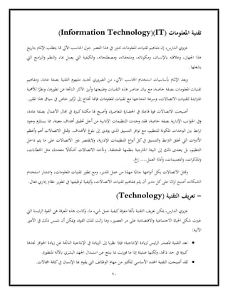 90
‫املعلومات‬ ‫تقنية‬
Information Technology)(IT)
)
‫يخ‬‫ر‬‫بتا‬ ‫اإلملام‬ ‫يتطلب‬ ‫مما‬ ‫اآليل‬ ‫احلاسب‬ ‫حول‬ ‫العصر‬ ‫هذا‬ ‫يف‬ ‫تدور‬ ‫املعلومات‬ ‫تقنيات‬ ‫مفاهيم‬ ‫إن‬ ،‫الدارس‬ ‫يزي‬‫ز‬‫ع‬
‫اب‬ ‫وعالقته‬ ،‫اجلهاز‬ ‫هذا‬
‫اليت‬ ‫امج‬‫رب‬‫ال‬‫و‬ ‫النظم‬‫و‬ ،‫هبا‬ ‫يعمل‬ ‫اليت‬ ‫الكيفية‬‫و‬ ،‫ومصطلحاته‬ ،‫وملحقاته‬ ،‫ومكوانته‬ ،‫إلنسان‬
.‫يشغلها‬
‫اآليل‬ ‫احلاسب‬ ‫استخدام‬ ‫أبساسيات‬ ‫اإلملام‬ ‫وبعد‬
‫ومفاهيم‬ ،‫عامة‬ ‫بصفة‬ ‫التقنية‬ ‫مفهوم‬ ‫حتديد‬ ‫الضروري‬ ‫من‬ ،
‫أبرز‬‫و‬ ‫وطبيعتها‬ ‫التقنيات‬ ‫هذه‬ ‫عناصر‬ ‫بيان‬ ‫مع‬ ،‫خاصة‬ ‫بصفة‬ ‫املعلومات‬ ‫تقنيات‬
‫لألمهية‬ ‫ا‬ً
‫ونظر‬ ،‫تطورها‬ ‫عن‬ ‫الناجتة‬ ‫اآلاثر‬
‫يف‬ ‫خاص‬ ‫كيز‬
‫تر‬ ‫إىل‬ ‫حتتاج‬ ‫فإهنا‬ ‫املعلومات‬ ‫تقنيات‬ ‫مع‬ ‫اندماجها‬ ‫وسرعة‬ ،‫االتصاالت‬ ‫لتقنيات‬ ‫ايدة‬‫ز‬‫املت‬
.‫املقرر‬ ‫هذا‬ ‫سياق‬
‫فاعلة‬ ‫قوة‬ ‫االتصاالت‬ ‫أصبحت‬
،‫عامة‬ ‫بصفة‬ ‫األعمال‬ ‫جمال‬ ‫يف‬ ‫كبرية‬‫مكلنة‬ ‫هلا‬ ‫أصبح‬‫و‬ ،‫املعاصرة‬ ‫احلضارة‬ ‫يف‬
‫ا‬‫و‬‫اجل‬ ‫ويف‬
‫وجود‬ ‫يستلزم‬ ‫مما‬ ،‫معينة‬ ‫أهداف‬ ‫حتقيق‬ ‫أجل‬ ‫من‬ ‫ية‬‫ر‬‫اإلدا‬ ‫التنظيمات‬ ‫وجدت‬ ‫فقد‬ ،‫خاصة‬ ‫بصفة‬ ‫ية‬‫ر‬‫اإلدا‬ ‫نب‬
‫تو‬ ‫مع‬ ،‫للتنظيم‬ ‫املكونة‬ ‫الوحدات‬ ‫بني‬ ‫ابط‬‫ر‬‫ت‬
‫أعظم‬‫و‬ ‫أهم‬ ‫االتصاالت‬ ‫متثل‬‫و‬ .‫األهداف‬ ‫بلوغ‬ ‫إىل‬ ‫يؤدي‬ ‫الذي‬ ‫التنسيق‬ ‫افر‬
‫التنسيق‬‫و‬ ‫ابط‬‫رت‬‫ال‬ ‫حتقق‬ ‫اليت‬ ‫ات‬‫و‬‫األد‬
‫التنظيمات‬ ‫اع‬‫و‬‫أن‬ ‫كل‬‫يف‬
‫ية‬‫ر‬‫اإلدا‬
‫داخل‬ ‫يتم‬ ‫ما‬ ‫على‬ ‫االتصاالت‬ ‫دور‬ ‫واليقتصر‬ ،
‫م‬ ً
‫أشكاال‬ ‫االتصاالت‬ ‫وأتخذ‬ .‫املختلفة‬ ‫بنظمها‬ ‫اخلارجية‬ ‫البيئة‬ ‫إىل‬ ‫ذلك‬ ‫يتعدى‬ ‫بل‬ ،‫التنظيم‬
،‫اخلطاابت‬ ‫مثل‬ ،‫تعددة‬
....‫العمل‬ ‫أدلة‬‫و‬ ،‫التعميمات‬‫و‬ ،‫ات‬‫ر‬‫املذك‬‫و‬
.‫إخل‬
‫وم‬ ،‫املدير‬ ‫عمل‬ ‫من‬ ‫ا‬ً
‫مهم‬ ‫ا‬ً‫جانب‬ ‫اعها‬‫و‬‫أن‬ ‫بكل‬ ‫االتصاالت‬ ‫متثل‬‫و‬
‫استخدام‬ ‫انتشار‬‫و‬ ،‫املعلومات‬ ‫تقنيات‬ ‫تطور‬ ‫ع‬
‫تطوير‬ ‫يف‬ ‫توظيفها‬ ‫كيفية‬
‫و‬ ،‫االتصاالت‬ ‫تقنيات‬ ‫مبفاهيم‬ ‫يلم‬ ‫أن‬ ‫مدير‬ ‫كل‬‫على‬ ‫ا‬ً
‫ام‬‫ز‬‫ل‬ ‫أصبح‬ ‫الشبكات‬
‫نظا‬
.‫فعال‬ ‫إداري‬ ‫م‬
-
( ‫التقنية‬ ‫يف‬‫ر‬‫تع‬
Technology
)
‫املعرفة‬ ‫هذه‬ ‫كانت‬
‫و‬ ،‫ما‬ ‫شيء‬ ‫عمل‬ ‫كيفية‬‫معرفة‬ ‫أبهنا‬ ‫التقنية‬ ‫يف‬‫ر‬‫تع‬ ‫ميكن‬ ،‫الدارس‬ ‫يزي‬‫ز‬‫ع‬
‫اليت‬ ‫ئيسة‬‫ر‬‫ال‬ ‫القوة‬ ‫هي‬
‫األمور‬ ‫يف‬ ‫ذلك‬ ‫نلمس‬ ‫أن‬ ‫ميكن‬‫و‬ ،‫القوة‬ ‫متلك‬ ‫الت‬‫ز‬ ‫وما‬ ،‫العصور‬ ‫مر‬ ‫على‬ ‫االقتصادية‬‫و‬ ‫االجتماعية‬ ‫احلياة‬ ‫شكل‬ ‫غريت‬
:‫اآلتية‬
•
‫اإلنتاجية‬ ‫يف‬ ‫ايدة‬‫ز‬‫ال‬ ‫إىل‬ ‫ان‬‫ر‬‫نظ‬ ‫فإذا‬ ‫اإلنتاجية؛‬ ‫ايدة‬‫ز‬‫ل‬ ‫ئيس‬‫ر‬‫ال‬ ‫املصدر‬ ‫التقنية‬ ‫تعد‬
‫جندها‬ ‫افز‬‫و‬‫احل‬ ‫ايدة‬‫ز‬ ‫عن‬ ‫الناجتة‬
‫حد‬ ‫يف‬ ‫كبرية‬
.‫املتطورة‬ ‫ابآللة‬ ‫البشري‬ ‫اجلهد‬ ‫استبدال‬ ‫عن‬ ‫ينتج‬ ‫مبا‬ ‫نت‬‫ر‬‫قو‬ ‫ما‬ ‫إذا‬ ‫ضئيلة‬ ‫لكنها‬‫و‬ ،‫ذاهتا‬
•
‫من‬ ‫للكثري‬ ‫األساسي‬ ‫احملدد‬ ‫التقنية‬ ‫أصبحت‬ ‫لقد‬
.‫اجملاالت‬ ‫كافة‬‫يف‬ ‫اإلنسان‬ ‫هبا‬ ‫يقوم‬ ‫اليت‬ ‫الوظائف‬ ‫مهام‬
 