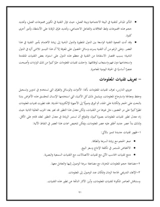 91
•
‫يف‬ ‫التقنية‬ ‫تؤثر‬ ‫حيث‬ ،‫العمل‬ ‫وبيئة‬ ‫االجتماعية‬ ‫البيئة‬ ‫يف‬ ‫للتقنية‬ ‫املباشر‬ ‫التأثري‬
‫وحتديد‬ ،‫العمل‬ ‫جمموعات‬ ‫تكوين‬
‫أمور‬‫و‬ ،‫األنشطة‬ ‫على‬ ‫الرقابة‬ ‫طرق‬ ‫وحتديد‬ ،‫االجتماعي‬ ‫التفاعل‬‫و‬ ‫العالقات‬ ‫منط‬‫و‬ ‫اجملموعات‬ ‫هذه‬ ‫حجم‬
‫أخرى‬
.‫كثرية‬
•
‫هذا‬ ‫يف‬ ‫التقنية‬ ‫أبمور‬ ‫االهتمام‬ ‫ايدة‬‫ز‬ ‫إىل‬ ‫النامية‬ ‫الدول‬‫و‬ ‫املتطورة‬ ‫الدول‬ ‫بني‬ ‫اسعة‬‫و‬‫ال‬ ‫التقنية‬ ‫الفجوة‬ ‫أدت‬ ‫وقد‬
‫م‬ ‫الرغم‬ ‫وعلى‬ .‫العصر‬
‫الدول‬ ‫يف‬ ‫أثره‬ ‫تالشى‬ ‫التيسري‬ ‫هذا‬ ‫أن‬ ‫إال‬ ‫املعرفة‬ ‫على‬ ‫احلصول‬ ‫وسائل‬ ‫يسرت‬ ‫التقنية‬ ‫أن‬ ‫ن‬
‫التق‬ ‫من‬ ‫االستفادة‬ ‫اقتصار‬ ‫بسبب‬ ‫النامية؛‬
‫املتقدمة‬ ‫التقنيات‬ ‫بعض‬ ‫اد‬‫ري‬‫است‬ ‫على‬ ‫الدول‬ ‫هذه‬ ‫معظم‬ ‫يف‬ ‫نية‬
‫تل‬ ‫من‬ ‫ا‬ً‫كبري‬‫ا‬‫ز‬ّ‫حي‬ ‫املعلومات‬ ‫تقنيات‬ ‫احتلت‬‫و‬ .‫لوظائفها‬ ‫استيعاب‬‫و‬ ‫فهم‬ ‫دون‬ ‫استخدامها‬‫و‬
‫أصبحت‬‫و‬ ‫اردات‬‫و‬‫ال‬ ‫ك‬
.‫املعاصرة‬ ‫اليومية‬ ‫احلياة‬ ‫يف‬ ‫ا‬ً‫أساسي‬ ‫ا‬ً
‫عنصر‬
-
‫املعلومات‬ ‫تقنيات‬ ‫يف‬‫ر‬‫تع‬
‫وتسجيل‬ ‫تدوين‬ ‫يف‬ ‫تستخدم‬ ‫اليت‬ ‫الطرق‬‫و‬ ‫الوسائل‬‫و‬ ‫ات‬‫و‬‫األد‬ :‫أبهنا‬ ‫املعلومات‬ ‫تقنيات‬ ‫تعرف‬ ،‫الدارس‬ ‫يزي‬‫ز‬‫ع‬
‫استخدمه‬ ‫اليت‬ ‫األشياء‬ ‫كل‬‫ذلك‬ ‫ويشمل‬ ،‫املعلومات‬ ‫اسرتجاع‬‫و‬ ‫ومعاجلة‬ ‫وحفظ‬
‫ا‬ً‫بدء‬ ‫اض‬‫ر‬‫األغ‬ ‫هذه‬ ‫لتحقسق‬ ‫اإلنسان‬ ‫ا‬
‫األ‬ ‫إىل‬ ً
‫وصوال‬ ‫الورق‬ ‫مث‬ ،‫اجللد‬ ‫على‬ ‫الكتابة‬‫و‬ ‫احلجر‬ ‫على‬ ‫ابلنحت‬
‫املعلومات‬ ‫تقنيات‬ ‫تطورت‬ ‫فقد‬ .‫احلديثة‬ ‫اإللكرتونية‬ ‫جهزة‬
‫الثانية‬ ‫العاملية‬ ‫احلرب‬ ‫بعد‬ ‫تغري‬ ‫قد‬ ‫التطور‬ ‫هذا‬ ‫معدل‬ ‫لكن‬‫و‬ ،‫التقنيات‬ ‫من‬ ‫غريها‬ ‫مثل‬ ،‫العصور‬ ‫مر‬ ‫على‬ ‫ا‬ً‫كبري‬‫ا‬ً
‫تطور‬
‫حيث‬
‫لعقد‬ ‫التطور‬ ‫معدل‬ ‫يف‬ ‫ايدة‬‫ز‬‫ال‬ ‫تستمر‬ ‫أن‬ ‫املتوقع‬‫و‬ ،‫كبرية‬‫بصورة‬ ‫املعلومات‬ ‫تقنيات‬ ‫تطور‬ ‫معدل‬ ‫اد‬‫ز‬
‫ق‬
.‫األقل‬ ‫على‬ ‫ادم‬
:‫اآلتية‬ ‫النقاط‬ ‫يف‬ ‫العصر‬ ‫هذا‬ ‫مسات‬ ‫تلخيص‬ ‫ميكن‬‫و‬ ،‫املعلومات‬ ‫عصر‬ ‫عليه‬ ‫أطلق‬ ‫جديد‬ ‫عصر‬ ‫بدأ‬ ‫لذلك‬‫و‬
1
-
:‫ابآليت‬ ‫تتميز‬ ‫جديدة‬ ‫تقنيات‬ ‫ظهور‬
•
‫السر‬ ‫ايدة‬‫ز‬ ‫مع‬ ‫احلجم‬ ‫صغر‬
.‫الطاقة‬‫و‬ ‫عة‬
•
.‫البيع‬ ‫وسعر‬ ‫اإلنتاج‬ ‫تكلفة‬ ‫يف‬ ‫املستمر‬ ‫االخنفاض‬
•
.‫ية‬‫ر‬‫البص‬‫و‬ ‫السمعية‬ ‫التقنيات‬ ‫مع‬ ،‫االتصاالت‬ ‫تقنيات‬ ‫مع‬ ‫اآليل‬ ‫احلاسب‬ ‫تقنيات‬ ‫دمج‬
2
-
.‫معها‬ ‫التعامل‬‫و‬ ‫إليها‬ ‫الوصول‬ ‫سرعة‬ ‫مضاعفة‬ ‫مع‬ ،‫نة‬‫ز‬‫املخ‬ ‫املعلومات‬ ‫حجم‬ ‫مضاعفة‬
3
-
‫الو‬ ‫عند‬ ‫املكان‬‫و‬ ‫الزمان‬ ‫حلاجة‬ ‫التدرجيي‬ ‫اإللغاء‬
.‫املعلومات‬ ‫إىل‬ ‫صول‬
‫املعلوم‬ ‫لتقنيات‬ ‫املكونة‬ ‫العناصر‬ ‫وسنناقش‬
.‫التقنيات‬ ‫هذه‬ ‫تطور‬ ‫عن‬ ‫الناجتة‬ ‫اآلاثر‬ ‫أبرز‬‫و‬ ،‫ات‬
 