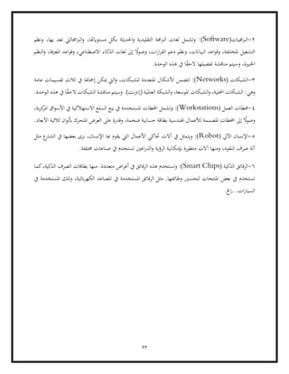 93
2
-
(‫الربجميات‬
Software
:)
‫ونظم‬ ،‫يها‬ ‫تعد‬ ‫اجماليت‬‫رب‬‫ال‬‫و‬ ،‫مستوايهتا‬ ‫بكل‬ ‫احلديثة‬‫و‬ ‫التقليدية‬ ‫الربجمة‬ ‫لغات‬ ‫وتشمل‬
‫النظم‬‫و‬ ،‫املعرفة‬ ‫اعد‬‫و‬‫وق‬ ،‫االصطناعي‬ ‫الذكاء‬ ‫لغات‬ ‫إىل‬ ً
‫ال‬‫و‬‫وص‬ ،‫ات‬‫ر‬‫ا‬‫ر‬‫الق‬ ‫دعم‬ ‫ونظم‬ ،‫البياانت‬ ‫اعد‬‫و‬‫وق‬ ،‫املختلفة‬ ‫التشغيل‬
‫وس‬ ،‫اخلبرية‬
.‫الوحدة‬ ‫هذه‬ ‫يف‬ ‫ا‬ً
‫ق‬‫الح‬ ‫تفصيلها‬ ‫مناقشة‬ ‫يتم‬
3
-
‫الشبكات‬
(
Networks
‫إ‬ ‫ميكن‬ ‫اليت‬‫و‬ ،‫للشبكات‬ ‫املتعددة‬ ‫األشكال‬ ‫تتضمن‬ :)
‫عامة‬ ‫تقسيمات‬ ‫ثالث‬ ‫يف‬ ‫مجاهلا‬
‫وهي‬
.‫الوحدة‬ ‫هذه‬ ‫يف‬ ‫ا‬ً
‫ق‬‫الح‬ ‫الشبكات‬ ‫مناقشة‬ ‫وسيتم‬ .)‫(إنرتنت‬ ‫العاملية‬ ‫الشبكة‬‫و‬ ،‫املوسعة‬ ‫الشبكات‬‫و‬ ،‫احمللية‬ ‫الشبكات‬ :
4
-
‫الع‬ ‫حمطات‬
‫مل‬
(
Workstations
‫بيع‬ ‫يف‬ ‫املستخدمة‬ ‫احملطات‬ ‫وتشمل‬ :)
،‫ية‬‫ز‬‫ك‬
‫املر‬ ‫اق‬‫و‬‫األس‬ ‫يف‬ ‫االستهالكية‬ ‫السلع‬
.‫األبعاد‬ ‫ثالثية‬ ‫ان‬‫و‬‫أبل‬ ‫املتحرك‬ ‫العرض‬ ‫على‬ ‫وقدرة‬ ،‫ضخمة‬ ‫حسابية‬ ‫بطاقة‬ ‫اهلندسية‬ ‫لألعمال‬ ‫املصممة‬ ‫احملطات‬ ‫إىل‬ ً
‫ال‬‫و‬‫وص‬
5
-
‫اآليل‬ ‫اإلنسان‬
(
Robot
‫اليت‬ ‫األعمال‬ ‫حتاكي‬ ‫آالت‬ ‫يف‬ ‫ويتمثل‬ :)
‫مثل‬ ‫ع‬
‫الشار‬ ‫يف‬ ‫بعضها‬ ‫نرى‬ ،‫اإلنسان‬ ‫هبا‬ ‫يقوم‬
‫صر‬ ‫آلة‬
.‫خمتلفة‬ ‫صناعات‬ ‫يف‬ ‫تستخدم‬ ‫اعني‬‫ر‬‫الذ‬‫و‬ ‫الرؤية‬ ‫إبمكانية‬ ‫متطورة‬ ‫آالت‬ ‫ومنها‬ ،‫النقود‬ ‫ف‬
6
-
( ‫الذكية‬ ‫الرقائق‬
Smart Chips
‫كما‬،‫الذكية‬ ‫الصرف‬ ‫بطاقات‬ ‫منها‬ .‫متعددة‬ ‫اض‬‫ر‬‫أغ‬ ‫يف‬ ‫الرقائق‬ ‫هذه‬ ‫وتستخدم‬ :)
‫لتحسني‬ ‫املنتجات‬ ‫بعض‬ ‫يف‬ ‫تستخدم‬
‫اب‬‫ر‬‫الكه‬ ‫املصاعد‬ ‫يف‬ ‫املستخدمة‬ ‫الرقائق‬ ‫مثل‬ .‫وظائفها‬
‫يف‬ ‫املستخدمة‬ ‫وتلك‬ ،‫ئية‬
.‫إخل‬...‫ات‬‫ر‬‫السيا‬
 