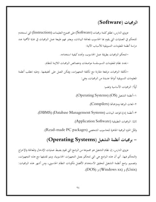 94
( ‫الربجميات‬
Software
)
( ‫برجميات‬ ‫كلمة‬‫تطلق‬ ،‫الدارس‬ ‫يزي‬‫ز‬‫ع‬
Software
)
( ‫التعليمات‬ ‫جمموع‬ ‫على‬
Instruction
‫تستخدم‬ ‫اليت‬ )
‫ملعاجل‬ ‫احلاسوب‬ ‫هبا‬ ‫يقوم‬ ‫اليت‬ ‫العمليات‬ ‫يف‬ ‫للتحكم‬
‫عمل‬ ‫طبيعة‬ ‫فهم‬ ‫ويعترب‬ ،‫البياانت‬ ‫ة‬
‫عند‬ ‫األمهية‬ ‫غاية‬ ‫يف‬ ‫الربجميات‬
:‫اآلتية‬ ‫لألسباب‬ ‫التسويقية‬ ‫املعلومات‬ ‫أنظمة‬ ‫اسة‬‫ر‬‫د‬
-
.‫استخدامه‬ ‫كيفية‬‫وحتدد‬ ،‫احلاسوب‬ ‫عمل‬ ‫يقة‬‫ر‬‫بط‬ ‫الربجميات‬ ‫تتحكم‬
-
.‫للنظام‬ ‫الالزمة‬ ‫الربجمبات‬ ‫وخصائص‬ ‫اصفات‬‫و‬‫م‬ ‫التسوسقسة‬ ‫املعلومات‬ ‫نظام‬ ‫حيدد‬
-
‫الربجم‬ ‫تكلفة‬
‫التجهيز‬ ‫تكلفة‬ ‫مع‬ ‫نة‬‫ر‬‫مقا‬ ‫تفعة‬‫ر‬‫م‬ ‫يات‬
.‫ختفيضها‬ ‫على‬ ‫العمل‬ ‫ميكن‬‫و‬ ،‫ات‬
‫أنظمة‬ ‫تتطلب‬ ‫وعليه‬
:‫وهي‬ ،‫الربجميات‬ ‫من‬ ‫عديدة‬ ‫ا‬ً‫اع‬‫و‬‫أن‬ ‫التسويقية‬ ‫املعلومات‬
:‫وتضم‬ ‫األساسية‬ ‫الربجميات‬ : ً
‫أوال‬
1
-
( ‫التشغيل‬ ‫أنظمة‬
OS
)
Operating Systems)
.)
2
-
( ‫ومرتمجاهتا‬ ‫الربجمة‬ ‫لغات‬
Compilers
.)
3
-
‫أنظمة‬
( ‫البياانت‬ ‫اعد‬‫و‬‫ق‬ ‫إدارة‬
Database Management Systems
( )
DBMS
.)
( ‫التطبيقية‬ ‫الربجميات‬ :‫ا‬ً‫اثني‬
Application Software
.)
‫الشخصي‬ ‫للحاسوب‬ ‫اجلاهزة‬ ‫الربجمية‬ ‫احلزم‬ ‫ل‬ّ‫متث‬‫و‬
(
Read-made PC packages
.)
-
( ‫التشغيل‬ ‫أنظمة‬ ‫برجميات‬
Operating Systems
)
‫ه‬ ‫التشغيل‬ ‫نظام‬ ‫إن‬ ،‫الدارس‬ ‫يزي‬‫ز‬‫ع‬
‫تقوم‬ ‫اليت‬ ‫امج‬‫رب‬‫ال‬ ‫من‬ ‫جمموعة‬ ‫و‬
‫اج‬‫ر‬‫اإلخ‬‫و‬ ‫املعاجلة‬‫و‬ ‫اإلدخال‬ ‫عمليات‬ ‫بضبط‬
،‫ات‬‫ز‬‫التجهي‬ ‫هذه‬ ‫مع‬ ‫تقدميها‬ ‫ويتم‬ ،‫احلاسوبية‬ ‫ات‬‫ز‬‫التجهي‬ ‫بعمل‬ ‫تتحكم‬ ‫اليت‬ ‫هي‬ ‫امج‬‫رب‬‫ال‬ ‫هذه‬ ‫أن‬ ‫أي‬ .‫فيها‬ ‫التحكم‬‫و‬
‫أشهر‬ ‫ومن‬ ،‫احلاسويب‬ ‫النظام‬ ‫ملكوانت‬ ‫األفضل‬ ‫االستخدام‬ ‫لتحقيق‬ ‫التشغيل‬ ‫أنظمة‬ ‫امج‬‫ر‬‫ب‬ ‫وتصميم‬
:‫الربجميات‬ ‫هذه‬
(
Unix
)
‫و‬
(
Windows xx
)
‫و‬
(
DOS
.)
 