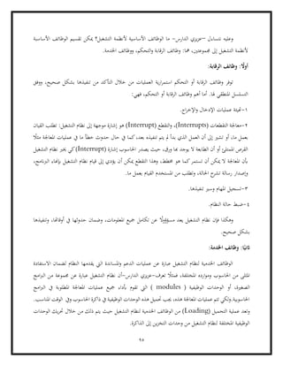 95
‫نتساءل‬ ‫وعليه‬
–
‫الدارس‬ ‫يزي‬‫ز‬‫ع‬
-
‫األساسبة‬ ‫الوظائف‬ ‫تقسيم‬ ‫ميكن‬ ‫التشغبل؟‬ ‫ألنظمة‬ ‫األساسية‬ ‫الوظائف‬ ‫ما‬
‫التشغيل‬ ‫ألنظمة‬
.‫اخلدمة‬ ‫ووظائف‬ ،‫التحكم‬‫و‬ ‫الرقابة‬ ‫وظائف‬ :‫مها‬ ،‫جمموعتني‬ ‫إىل‬
ً
‫أوال‬
:
:‫الرقابة‬ ‫وظائف‬
‫ا‬ ‫أو‬ ‫الرقابة‬ ‫وظائف‬ ‫توفر‬
‫ية‬‫ر‬‫ا‬‫ر‬‫استم‬ ‫لتحكم‬
‫ووفق‬ ،‫صحيح‬ ‫بشكل‬ ‫تنفيذها‬ ‫من‬ ‫التأكد‬ ‫خالل‬ ‫من‬ ‫العمليات‬
‫هلا‬ ‫املنطقي‬ ‫التسلسل‬
.
:‫فهي‬ ،‫التحكم‬ ‫أو‬ ‫الرقابة‬ ‫وظائف‬ ‫أهم‬ ‫أما‬
1
-
.‫اج‬‫ر‬‫اإلخ‬‫و‬ ‫اإلدخال‬ ‫عمليات‬ ‫هتيئة‬
2
-
( ‫التقطعات‬ ‫معاجلة‬
Interrupts
( ‫التقطع‬‫و‬ ،)
Interrupt
‫القيان‬ ‫تطلب‬ :‫التشغيل‬ ‫نظام‬ ‫إىل‬ ‫موجهة‬ ‫إشارة‬ ‫هو‬ )
‫أو‬ ،‫ما‬ ‫بعمل‬
ً
‫مثال‬ ‫املعاجلة‬ ‫عمليات‬ ‫يف‬ ‫ما‬ ‫خطأ‬ ‫حدوث‬ ‫حال‬ ‫يف‬ ‫كما‬،‫بعد‬ ‫تنفيذه‬ ‫يتم‬ ‫مل‬ ‫بدأ‬ ‫الذي‬ ‫العمل‬ ‫أن‬ ‫إىل‬ ‫تشري‬
( ‫إشارة‬ ‫احلاسوب‬ ‫يصدر‬ ‫حيث‬ ،‫ورق‬ ‫هبا‬ ‫يوجد‬ ‫ال‬ ‫الطابعة‬ ‫أن‬ ‫أو‬ ‫املمتلئ‬ ‫القرص‬
Interrupt
‫التشغيل‬ ‫نظام‬ ‫خيرب‬ ‫كي‬)
‫وهذا‬ ،‫خمطط‬ ‫هو‬ ‫كما‬‫تستمر‬ ‫أن‬ ‫ميكن‬ ‫ال‬ ‫املعاجلة‬ ‫أبن‬
‫أ‬ ‫ميكن‬ ‫التقطع‬
،‫الربانمج‬ ‫إبهناء‬ ‫التشغيل‬ ‫نظام‬ ‫قيام‬ ‫إىل‬ ‫يؤدي‬ ‫ن‬
.‫ما‬ ‫بعمل‬ ‫القيام‬ ‫املستخدم‬ ‫من‬ ‫وتطلب‬ ،‫احلالة‬ ‫ح‬
‫تشر‬ ‫رسالة‬ ‫وإصدار‬
3
-
.‫تنفيذها‬ ‫وسري‬ ‫املهام‬ ‫تسجيل‬
4
-
.‫النظام‬ ‫حالة‬ ‫ضبط‬
ً
‫ال‬‫و‬‫مسؤؤ‬ ‫يعد‬ ‫التشغيل‬ ‫نظام‬ ‫فإن‬ ‫وهكذا‬
‫وتن‬ ،‫أوقاهتا‬ ‫يف‬ ‫حدوثها‬ ‫وضمان‬ ،‫املعلومات‬ ‫مجيع‬ ‫تكامل‬ ‫عن‬
‫فيذها‬
.‫صحيح‬ ‫بشكل‬
:‫اخلدمة‬ ‫وظائف‬ :‫ا‬ً‫اثني‬
‫االستفادة‬ ‫لضمان‬ ‫النظام‬ ‫يقدمها‬ ‫اليت‬ ‫املساندة‬‫و‬ ‫الدعم‬ ‫عمليات‬ ‫عن‬ ‫عبارة‬ ‫التشغيل‬ ‫لنظام‬ ‫اخلدمية‬ ‫الوظائف‬
‫تعرف‬ ً
‫فمثال‬ ،‫املختلفة‬ ‫ارده‬‫و‬‫وم‬ ‫احلاسوب‬ ‫من‬ ‫املثلى‬
-
‫الدارس‬ ‫يزي‬‫ز‬‫ع‬
-
‫نظ‬ ‫أن‬
‫امج‬‫رب‬‫ال‬ ‫من‬ ‫جمموعة‬ ‫عن‬ ‫عبارة‬ ‫التشغيل‬ ‫ام‬
‫الوح‬ ‫أو‬ ،‫الصغرية‬
( ‫الوظيفية‬ ‫دات‬
modules
‫امج‬‫رب‬‫ال‬ ‫يف‬ ‫املطلوبة‬ ‫املعاجلة‬ ‫عمليات‬ ‫مجيع‬ ‫أبداء‬ ‫تقوم‬ ‫اليت‬ )
.‫املناسب‬ ‫الوقت‬ ‫ويف‬ ‫احلاسوب‬ ‫ذاكرة‬ ‫يف‬ ‫الوظيفية‬ ‫الوحدات‬ ‫هذه‬ ‫حتميل‬ ‫جيب‬ ،‫هذه‬ ‫املعاجلة‬ ‫عمليات‬ ‫تتم‬ ‫لكي‬‫و‬.‫احلاسوبية‬
‫ا‬ ‫عملية‬ ‫وتعد‬
( ‫لتحميل‬
Loading
‫حيث‬ ‫التشغيل‬ ‫لنظام‬ ‫اخلدمية‬ ‫الوظائف‬ ‫من‬ )
‫الوحدات‬ ‫يك‬‫ر‬‫حت‬ ‫خالل‬ ‫من‬ ‫ذلك‬ ‫يتم‬
.‫الذاكرة‬ ‫إىل‬ ‫ين‬‫ز‬‫التخ‬ ‫وحدات‬ ‫من‬ ‫التشغيل‬ ‫لنظام‬ ‫املختلفة‬ ‫الوظيفية‬
 