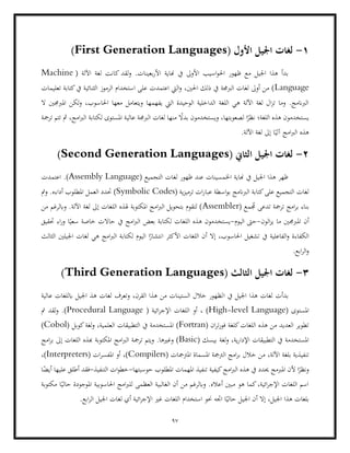 97
1
-
( ‫األول‬ ‫اجليل‬ ‫لغات‬
First Generation Languages
)
‫اسيب‬‫و‬‫احل‬ ‫ظهور‬ ‫مع‬ ‫اجليل‬ ‫هذا‬ ‫بدأ‬
‫لقد‬‫و‬ .‫بعينات‬‫ر‬‫األ‬ ‫هناية‬ ‫يف‬ ‫األوىل‬
( ‫اآللة‬ ‫لغة‬ ‫كانت‬
Machine
Language
‫تعليمات‬ ‫كتابة‬‫يف‬ ‫الثنائية‬ ‫الرموز‬ ‫استخدام‬ ‫على‬ ‫اعتمدت‬ ‫اليت‬‫و‬ ،‫احلني‬ ‫ذلك‬ ‫يف‬ ‫الربجمة‬ ‫لغات‬ ‫أوىل‬ ‫من‬ )
‫ا‬ ‫لكن‬‫و‬ ،‫احلاسوب‬ ‫معها‬ ‫ويتعامل‬ ‫يفهمها‬ ‫اليت‬ ‫الوحيدة‬ ‫الداخلية‬ ‫اللغة‬ ‫هي‬ ‫اآللة‬ ‫لغة‬ ‫ال‬‫ز‬‫ت‬ ‫وما‬ .‫الربانمج‬
‫ملربجمني‬
‫ال‬
‫نظ‬ ‫اللغة؛‬ ‫هذه‬ ‫يستخدمون‬
‫ترمجة‬ ‫تتم‬ ‫مث‬ ،‫امج‬‫رب‬‫ال‬ ‫لكتابة‬ ‫املستوى‬ ‫عالية‬ ‫الربجمة‬ ‫لغات‬ ‫منها‬ ً
‫بدال‬ ‫ويستخدمون‬ ،‫لصعوبتها‬ ‫ا‬ً
‫ر‬
.‫اآللة‬ ‫لغة‬ ‫إىل‬ ‫ا‬ً‫آلي‬ ‫امج‬‫رب‬‫ال‬ ‫هذه‬
2
-
( ‫الثاين‬ ‫اجليل‬ ‫لغات‬
Second Generation Languages
)
‫لغات‬ ‫ظهور‬ ‫عند‬ ‫اخلمسينات‬ ‫هناية‬ ‫يف‬ ‫اجليل‬ ‫هذا‬ ‫ظهر‬
( ‫التجميع‬
Assembly Language
.)
‫اعتمدت‬
( ‫ية‬‫ز‬‫ترمي‬ ‫ات‬‫ر‬‫عبا‬ ‫اسطة‬‫و‬‫ب‬ ‫الربانمج‬ ‫كتابة‬‫على‬ ‫التجميع‬ ‫لغات‬
Symbolic Codes
‫ومت‬ .‫أداءه‬ ‫املطلوب‬ ‫العمل‬ ‫حتدد‬ )
( ‫مع‬ ُ
‫جم‬ ‫تدعى‬ ‫ترمجة‬ ‫امج‬‫ر‬‫ب‬ ‫بناء‬
Assembler
‫من‬ ‫وابلرغم‬ .‫اآللة‬ ‫لغة‬ ‫إىل‬ ‫اللغات‬ ‫هلذه‬ ‫املكتوبة‬ ‫امج‬‫رب‬‫ال‬ ‫بتحويل‬ ‫لتقوم‬ )
‫املربجمني‬ ‫أن‬
‫الون‬‫ز‬‫ي‬ ‫ما‬
-
‫اليوم‬ ‫حىت‬
-
‫يستخدمو‬
‫حتقيق‬ ‫اء‬‫ر‬‫و‬ ‫ا‬ً‫سعي‬ ‫خاصة‬ ‫حاالت‬ ‫يف‬ ‫امج‬‫رب‬‫ال‬ ‫بعض‬ ‫لكتابة‬ ‫اللغات‬ ‫هذه‬ ‫ن‬
‫الثالث‬ ‫اجليلني‬ ‫لغات‬ ‫هي‬ ‫امج‬‫رب‬‫ال‬ ‫لكتابة‬ ‫اليوم‬ ‫ا‬ً
‫انتشار‬ ‫األكثر‬ ‫اللغات‬ ‫أن‬ ‫إال‬ ،‫احلاسوب‬ ‫تشغيل‬ ‫يف‬ ‫الفاعلية‬‫و‬ ‫الكفاءة‬
.‫ابع‬‫ر‬‫ال‬‫و‬
3
-
( ‫الثالث‬ ‫اجليل‬ ‫لغات‬
Third Generation Languages
)
‫بدأت‬
‫ا‬ ‫يف‬ ‫اجليل‬ ‫هذا‬ ‫لغات‬
‫عالية‬ ‫ابللغات‬ ‫اجليل‬ ‫هذ‬ ‫لغات‬ ‫وتعرف‬ ،‫القرن‬ ‫هذا‬ ‫من‬ ‫الستينات‬ ‫خالل‬ ‫لظهور‬
( ‫املستوى‬
High-level Language
( ‫ائية‬‫ر‬‫اإلج‬ ‫اللغات‬ ‫أو‬ ، )
Procedural Language
‫مت‬ ‫لقد‬‫و‬ .)
( ‫ان‬‫ر‬‫ت‬‫ر‬‫فو‬ ‫كلغة‬‫اللغات‬ ‫هذه‬ ‫من‬ ‫العديد‬ ‫تطوير‬
Fortran
‫ال‬ ‫التطبيقات‬ ‫يف‬ ‫املستخدمة‬ )
( ‫كوبل‬‫لغة‬‫و‬ ،‫علمية‬
Cobol
)
( ‫بيسك‬ ‫لغة‬‫و‬ ،‫ية‬‫ر‬‫اإلدا‬ ‫التطبيقات‬ ‫يف‬ ‫املستخدمة‬
Basic
‫امج‬‫ر‬‫ب‬ ‫إىل‬ ‫اللغات‬ ‫هبذه‬ ‫املكتوبة‬ ‫امج‬‫رب‬‫ال‬ ‫ترمجة‬ ‫ويتم‬ .‫وغريها‬ )
( ‫املرتمجات‬ ‫املسماة‬ ‫الرتمجة‬ ‫امج‬‫ر‬‫ب‬ ‫خالل‬ ‫من‬ ،‫اآللة‬ ‫بلغة‬ ‫تنفيذية‬
Compilers
( ‫ات‬‫ر‬‫املفس‬ ‫أو‬ ،)
Interpreters
،)
‫حي‬ ‫املربمج‬ ‫ألن‬ ‫ا‬ً
‫ونظر‬
‫ت‬ ‫كيفية‬‫امج‬‫رب‬‫ال‬ ‫هذه‬ ‫يف‬ ‫دد‬
‫حوسبتها‬ ‫املطلوب‬ ‫املهمات‬ ‫نفيذ‬
-
‫التنفيذ‬ ‫ات‬‫و‬‫خط‬
-
‫ا‬ً
‫أيض‬ ‫عليها‬ ‫أطلق‬ ‫فقد‬
‫احلاسوبية‬ ‫امج‬‫رب‬‫لل‬ ‫العظمى‬ ‫الغالبية‬ ‫أن‬ ‫من‬ ‫وابلرغم‬ .‫أعاله‬ ‫مبني‬ ‫هو‬ ‫كما‬،‫ائية‬‫ر‬‫اإلج‬ ‫اللغات‬ ‫اسم‬
‫مكتوبة‬ ‫ا‬ً‫حالي‬ ‫املوجودة‬
‫ا‬ ‫استخدام‬ ‫حنو‬ ‫اجته‬ ‫ا‬ً‫حالي‬ ‫اجليل‬ ‫أن‬ ‫إال‬ ،‫اجليل‬ ‫هذا‬ ‫بلغات‬
‫لغ‬ ‫أي‬ ‫ائية‬‫ر‬‫اإلج‬ ‫غري‬ ‫للغات‬
.‫ابع‬‫ر‬‫ال‬ ‫اجليل‬ ‫ات‬
 