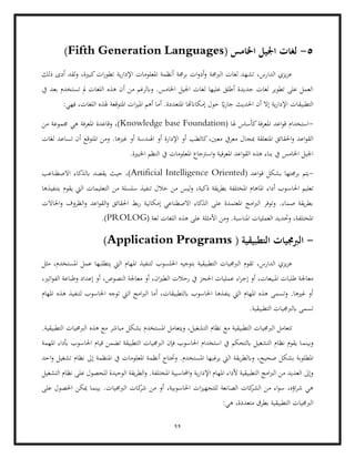 99
5
-
( ‫اخلامس‬ ‫اجليل‬ ‫لغات‬
Fifth Generation Languages
)
‫ذلك‬ ‫أدى‬ ‫لقد‬‫و‬ ،‫كبرية‬‫ات‬‫ر‬‫تطو‬ ‫ية‬‫ر‬‫اإلدا‬ ‫املعلومات‬ ‫أنظمة‬ ‫برجمة‬ ‫ات‬‫و‬‫أد‬‫و‬ ‫الربجمة‬ ‫لغات‬ ‫تشهد‬ ،‫الدارس‬ ‫يزي‬‫ز‬‫ع‬
‫من‬ ‫وابلرغم‬ .‫اخلامس‬ ‫اجليل‬ ‫لغات‬ ‫عليها‬ ‫أطلق‬ ‫جديدة‬ ‫لغات‬ ‫تطوير‬ ‫على‬ ‫العمل‬
‫أ‬
‫يف‬ ‫بعد‬ ‫تستخدم‬ ‫مل‬ ‫اللغات‬ ‫هذه‬ ‫ن‬
:‫فهي‬ ،‫اللغات‬ ‫هلذه‬ ‫املتوقعة‬ ‫ات‬‫ز‬‫املي‬ ‫أهم‬ ‫أما‬ .‫املتعددة‬ ‫إمكاانهتا‬ ‫حول‬ ً
‫اي‬‫ر‬‫جا‬ ‫احلديث‬ ‫أن‬ ‫إال‬ ‫ية‬‫ر‬‫اإلدا‬ ‫التطبيقات‬
-
( ‫هلا‬ ‫كأساس‬‫املعرفة‬ ‫اعد‬‫و‬‫ق‬ ‫استخدام‬
Knowledge base Foundation
‫من‬ ‫جمموعة‬ ‫هي‬ ‫املعرفة‬ ‫وقاعدة‬ ،)
‫مب‬ ‫املتعلقة‬ ‫احلقائق‬‫و‬ ‫اعد‬‫و‬‫الق‬
‫ج‬
‫لغات‬ ‫تساعد‬ ‫أن‬ ‫املتوقع‬ ‫ومن‬ .‫غريها‬ ‫أو‬ ‫اهلندسة‬ ‫أو‬ ‫اإلدارة‬ ‫أو‬ ‫كالطب‬،‫معني‬ ‫معريف‬ ‫ال‬
.‫اخلبرية‬ ‫النظم‬ ‫يف‬ ‫املعلومات‬ ‫اسرتجاع‬‫و‬ ‫املعرفية‬ ‫اعد‬‫و‬‫الق‬ ‫هذه‬ ‫بناء‬ ‫يف‬ ‫اخلامس‬ ‫اجليل‬
-
( ‫اعد‬‫و‬‫ق‬ ‫بشكل‬ ‫برجمتها‬ ‫يتم‬
Artificial Intelligence Oriented
‫االصطناعب‬ ‫ابلذكاء‬ ‫يقصد‬ ‫حيث‬ ،)
‫احل‬ ‫تعليم‬
‫اس‬
‫بتنفيذها‬ ‫يقوم‬ ‫اليت‬ ‫التعليمات‬ ‫من‬ ‫سلسلة‬ ‫تنفيذ‬ ‫خالل‬ ‫من‬ ‫ليس‬‫و‬ ،‫ذكية‬ ‫يقة‬‫ر‬‫بط‬ ‫املختلفة‬ ‫املاهام‬ ‫أداء‬ ‫وب‬
‫احلاالت‬‫و‬ ‫الظروف‬‫و‬ ‫اعد‬‫و‬‫الق‬‫و‬ ‫احلقائق‬ ‫بط‬‫ر‬ ‫إمكانية‬ ‫االصطناعي‬ ‫الذكاء‬ ‫على‬ ‫املعتمدة‬ ‫امج‬‫رب‬‫ال‬ ‫وتوفر‬ .‫صماء‬ ‫يقة‬‫ر‬‫بط‬
‫هذه‬ ‫على‬ ‫األمثلة‬ ‫ومن‬ .‫املناسبة‬ ‫العمليات‬ ‫وحتديد‬ ،‫املختلفة‬
‫ال‬
( ‫لغة‬ ‫لغات‬
PROLOG
.)
-
( ‫التطبيقية‬ ‫الربجميات‬
Application Programs
)
‫احللسوب‬ ‫بتوجيه‬ ‫التطبيقية‬ ‫الربجميات‬ ‫تقوم‬ ،‫الدارس‬ ‫يزي‬‫ز‬‫ع‬
‫مثل‬ ،‫املستخدم‬ ‫عمل‬ ‫يتطلبها‬ ‫اليت‬ ‫املهام‬ ‫لتنفيذ‬
‫إعداد‬ ‫أو‬ ،‫النصوص‬ ‫معاجلة‬ ‫أو‬ ،‫ان‬‫ري‬‫الط‬ ‫رحالت‬ ‫يف‬ ‫احلجز‬ ‫عمليات‬ ‫اء‬‫ر‬‫إج‬ ‫أو‬ ،‫املبيعات‬ ‫طلبات‬ ‫معاجلة‬
،‫اتري‬‫و‬‫الف‬ ‫وطباعة‬
‫امل‬ ‫هذه‬ ‫لتنفيذ‬ ‫احلاسوب‬ ‫توجه‬ ‫اليت‬ ‫امج‬‫رب‬‫ال‬ ‫أما‬ ،‫ابلتطبيقات‬ ‫احلاسوب‬ ‫ينفذها‬ ‫اليت‬ ‫املهام‬ ‫هذه‬ ‫وتسمى‬ .‫غريها‬ ‫أو‬
‫هام‬
.‫التطبيقية‬ ‫ابلربجميات‬ ‫تسمى‬
.‫التطبيقية‬ ‫الربجميات‬ ‫هذه‬ ‫مع‬ ‫مباشر‬ ‫بشكل‬ ‫املستخدم‬ ‫ويتعامل‬ ،‫التشغيل‬ ‫نظام‬ ‫مع‬ ‫التطبيقية‬ ‫الربجميات‬ ‫تتعامل‬
‫وبينم‬
‫املهمة‬ ‫أبداء‬ ‫احلاسوب‬ ‫قيام‬ ‫تضمن‬ ‫التطبيقة‬ ‫الربجميات‬ ‫فإن‬ ‫احلاسوب‬ ‫استخدام‬ ‫يف‬ ‫ابلتحكم‬ ‫التشغيل‬ ‫نظام‬ ‫يقوم‬ ‫ا‬
،‫صحيح‬ ‫بشكل‬ ‫املطلوبة‬
‫احد‬‫و‬ ‫تشغيل‬ ‫نظام‬ ‫إىل‬ ‫املنظمة‬ ‫يف‬ ‫املعلومات‬ ‫أنظمة‬ ‫وحتتاج‬ .‫املستخدم‬ ‫يرغبها‬ ‫اليت‬ ‫يقة‬‫ر‬‫وابلط‬
‫اإل‬ ‫املهام‬ ‫ألداء‬ ‫التطبيقية‬ ‫امج‬‫رب‬‫ال‬ ‫من‬ ‫العديد‬ ‫وإىل‬
‫التشغيل‬ ‫نظام‬ ‫على‬ ‫للحصول‬ ‫الوحيدة‬ ‫يقة‬‫ر‬‫الط‬‫و‬ .‫املختلفة‬ ‫احملاسبية‬‫و‬ ‫ية‬‫ر‬‫دا‬
‫احلاسوبي‬ ‫ات‬‫ز‬‫للتجهي‬ ‫الصانعة‬ ‫كات‬
‫الشر‬ ‫من‬ ‫اء‬‫و‬‫س‬ ،‫اؤه‬‫ر‬‫ش‬ ‫هي‬
‫ميكن‬ ‫بينما‬ .‫الربجميات‬ ‫كات‬
‫شر‬ ‫من‬ ‫أو‬ ،‫ة‬
‫على‬ ‫احلصول‬
:‫هي‬ ،‫متعددة‬ ‫بطرق‬ ‫التطبيقية‬ ‫الربجميات‬
 