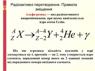 Радіоактивні перетворення. Правила
зміщення
Альфа-розпад — вид радіоактивного
випромінювання, при якому вивільняється
ядро атома Гелію.



 
 Не
Y
X A
Z
A
Z
4
2
4
2
Під час α-розпаду кількість нуклонів у ядрі
зменшується на 4, протонів — на 2, тому утворюється ядро
елемента, порядковий номер якого на 2 одиниці менший
від порядкового номера вихідного елемента.
 