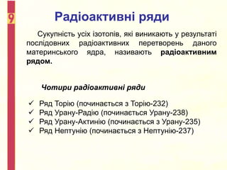 Сукупність усіх ізотопів, які виникають у результаті
послідовних радіоактивних перетворень даного
материнського ядра, називають радіоактивним
рядом.
Радіоактивні ряди
Чотири радіоактивні ряди
 Ряд Торію (починається з Торію-232)
 Ряд Урану-Радію (починається Урану-238)
 Ряд Урану-Актинію (починається з Урану-235)
 Ряд Нептунію (починається з Нептунію-237)
 