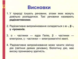 Висновки
1. У природі існують речовини, атоми яких можуть
довільно розпадатися. Такі речовини називають
радіоактивними.
2. Радіоактивне випромінювання складається з α -, β -,
γ -променів.
3. α - частинки — ядра Гелію, β - частинки —
електрони, γ - частинки — електромагнітні хвилі.
4. Радіоактивне випромінювання може чинити хімічну
дію (світіння деяких речовин), біологічну дію, має
високу проникаючу здатність.
 