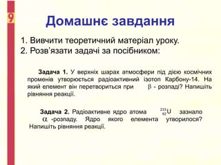 Домашнє завдання
1. Вивчити теоретичний матеріал уроку.
2. Розв’язати задачі за посібником:
Задача 1. У верхніх шарах атмосфери під дією космічних
променів утворюється радіоактивний ізотоп Карбону-14. На
який елемент він перетвориться при - розпаді? Напишіть
рівняння реакції.

Задача 2. Радіоактивне ядро атома зазнало
-розпаду. Ядро якого елемента утворилося?
Напишіть рівняння реакції.
233
92 U

 