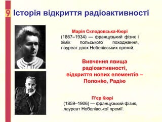 Історія відкриття радіоактивності
Марія Склодовська-Кюрі
(1867–1934) — французький фізик і
хімік польського походження,
лауреат двох Нобелівських премій.
П’єр Кюрі
(1859–1906) — французький фізик,
лауреат Нобелівської премії.
Вивчення явища
радіоактивності,
відкриття нових елементів –
Полонію, Радію
 
