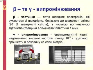 β – та γ - випромінювання
β - частинки — потік швидких електронів, які
рухаються зі швидкістю, близькою до швидкості світла
(90 % швидкості світла), з низькою поглинаючою
здатністю (товщина алюмінієвої пластини 1 мм).
γ - випромінювання - електромагнітні хвилі
надзвичайно високої частоти (понад ), здатною
проникати в речовину на сотні метрів.
18
10
18
10
 