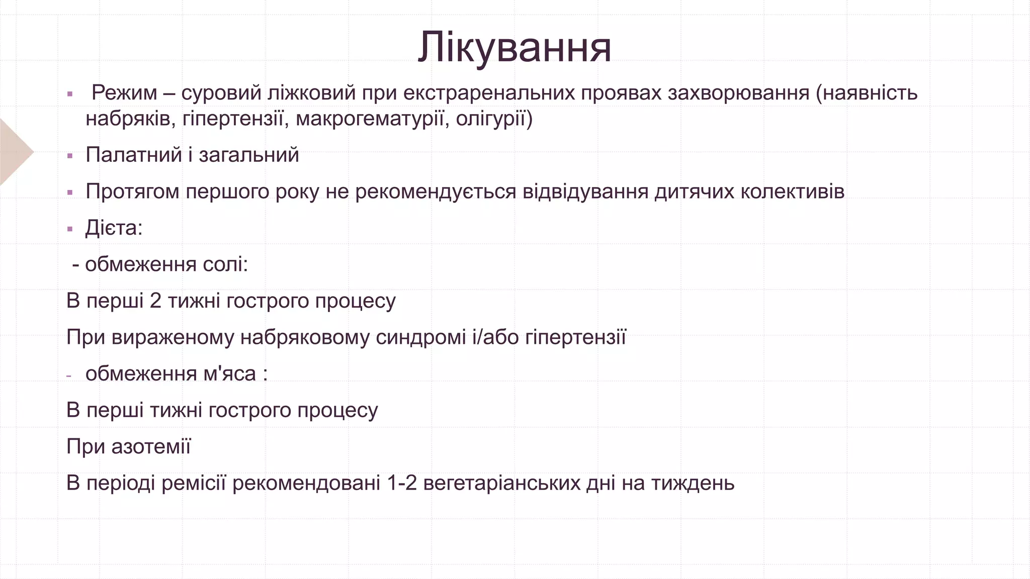 Лікування
 Режим – суровий ліжковий при екстраренальних проявах захворювання (наявність
набряків, гіпертензії, макрогематурії, олігурії)
 Палатний і загальний
 Протягом першого року не рекомендується відвідування дитячих колективів
 Дієта:
- обмеження солі:
В перші 2 тижні гострого процесу
При вираженому набряковому синдромі і/або гіпертензії
- обмеження м'яса :
В перші тижні гострого процесу
При азотемії
В періоді ремісії рекомендовані 1-2 вегетаріанських дні на тиждень
 