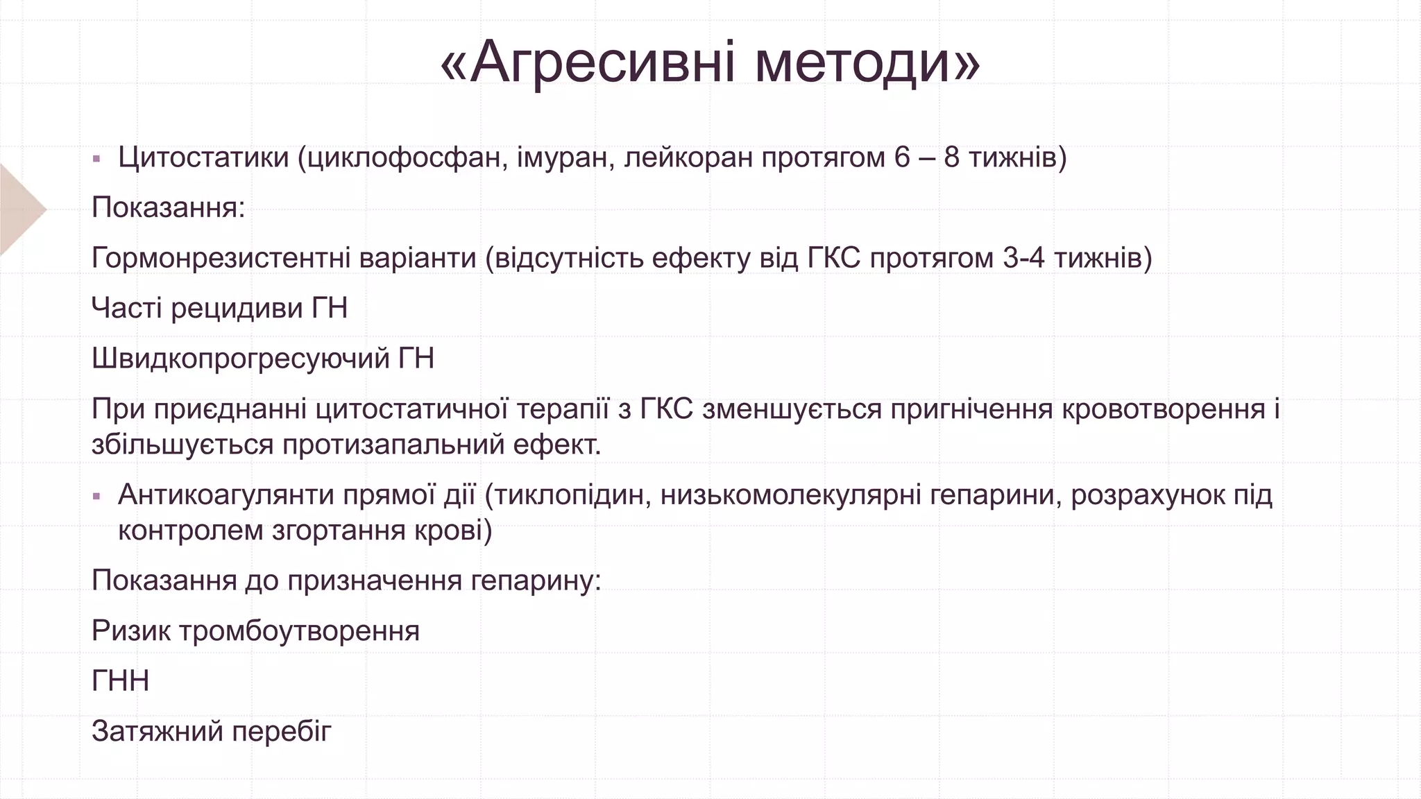 «Агресивні методи»
 Цитостатики (циклофосфан, імуран, лейкоран протягом 6 – 8 тижнів)
Показання:
Гормонрезистентні варіанти (відсутність ефекту від ГКС протягом 3-4 тижнів)
Часті рецидиви ГН
Швидкопрогресуючий ГН
При приєднанні цитостатичної терапії з ГКС зменшується пригнічення кровотворення і
збільшується протизапальний ефект.
 Антикоагулянти прямої дії (тиклопідин, низькомолекулярні гепарини, розрахунок під
контролем згортання крові)
Показання до призначення гепарину:
Ризик тромбоутворення
ГНН
Затяжний перебіг
 