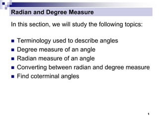 1
Radian and Degree Measure
In this section, we will study the following topics:
 Terminology used to describe angles
 Degree measure of an angle
 Radian measure of an angle
 Converting between radian and degree measure
 Find coterminal angles
 