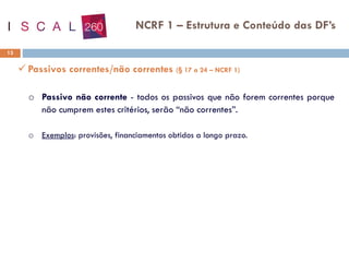 13
NCRF 1 – Estrutura e Conteúdo das DF’s
✓ Passivos correntes/não correntes (§ 17 a 24 – NCRF 1)
o Passivo não corrente - todos os passivos que não forem correntes porque
não cumprem estes critérios, serão “não correntes”.
o Exemplos: provisões, financiamentos obtidos a longo prazo.
 