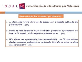 22
o A informação mínima deve ser de acordo com o modelo publicado em
portaria (NCRF 1 , §31);
o Linhas de itens adicionais, títulos e subtotais podem ser apresentados na
face do DR quando a informação for relevante (NCRF 1 , §32);
o Não devem ser apresentados itens extraordinários na DR mas deverá
divulgar no anexo rendimentos ou gastos cuja dimensão ou natureza sejam
excecionais (NCRF 1 , §33).
Demonstração dos Resultados por Naturezas
 