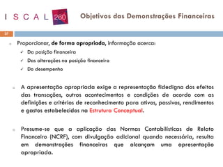 o Proporcionar, de forma apropriada, informação acerca:
✓ Da posição financeira
✓ Das alterações na posição financeira
✓ Do desempenho
o A apresentação apropriada exige a representação fidedigna dos efeitos
das transações, outros acontecimentos e condições de acordo com as
definições e critérios de reconhecimento para ativos, passivos, rendimentos
e gastos estabelecidos na Estrutura Conceptual.
o Presume-se que a aplicação das Normas Contabilísticas de Relato
Financeiro (NCRF), com divulgação adicional quando necessária, resulta
em demonstrações financeiras que alcançam uma apresentação
apropriada.
27
Objetivos das Demonstrações Financeiras
 