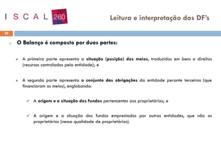 o O Balanço é composto por duas partes:
➢ A primeira parte apresenta a situação (posição) dos meios, traduzidos em bens e direitos
(recursos controlados pela entidade); e
➢ A segunda parte apresenta o conjunto das obrigações da entidade perante terceiros (que
financiaram os meios), englobando:
✓ A origem e a situação dos fundos pertencentes aos proprietários; e
✓ A origem e a situação dos fundos emprestados por outras entidades, que não os
proprietários (nessa qualidade de proprietários).
29
Leitura e interpretação das DF’s
 