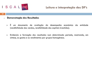o Demonstração dos Resultados
➢ É um documento de avaliação do desempenho económico da entidade
(rendibilidade das vendas, rendibilidade dos capitais investidos).
➢ Evidencia a formação dos resultados num determinado período, mostrando, em
síntese, os gastos e os rendimentos por grupos homogéneos.
30
Leitura e interpretação das DF’s
 