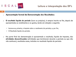 o Apresentação formal da Demonstração dos Resultados:
➢ O resultado líquido do período (lucro ou prejuízo), é sempre inscrito no fim, depois de
apresentados os rendimentos e os gastos, tendo em atenção o seguinte:
✓ Inscreve-se, primeiro, o Imposto sobre o rendimento do período; e, por fim,
✓ O Resultado líquido do período.
➢ Na parte final da demonstração é apresentado o resultado, líquido de impostos, das
atividades descontinuadas (atividades que terminaram durante o período ou que não
vão continuar), resultados esses, incluídos no resultado líquido do período.
32
Leitura e interpretação das DF’s
 
