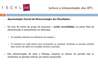 o Apresentação formal da Demonstração dos Resultados:
➢ No caso de contas de grupo de empresas – contas consolidadas, na parte final da
demonstração é apresentado, em destaque:
✓ O resultado atribuído aos detentores do capital; e
✓ O resultado por ação básico (que corresponde ao resultado verificado no período, dividido
pelo número de ações em circulação durante o período).
➢ Esta demonstração, tal como o Balanço, compara os valores do período com os
verificados no período anterior, em coluna apropriada.
33
Leitura e interpretação das DF’s
 
