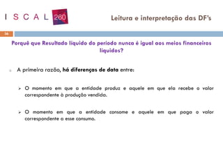 Porquê que Resultado líquido do período nunca é igual aos meios financeiros
líquidos?
o A primeira razão, há diferenças de data entre:
➢ O momento em que a entidade produz e aquele em que ela recebe o valor
correspondente à produção vendida.
➢ O momento em que a entidade consome e aquele em que paga o valor
correspondente a esse consumo.
36
Leitura e interpretação das DF’s
 