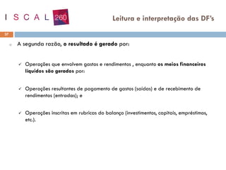 o A segunda razão, o resultado é gerado por:
✓ Operações que envolvem gastos e rendimentos , enquanto os meios financeiros
líquidos são gerados por:
✓ Operações resultantes de pagamento de gastos (saídas) e de recebimento de
rendimentos (entradas); e
✓ Operações inscritas em rubricas do balanço (investimentos, capitais, empréstimos,
etc.).
37
Leitura e interpretação das DF’s
 