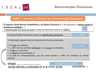 7
Demonstrações Financeiras
O objectivo desta Norma Contabilística e de Relato Financeiro é o de prescrever as bases quanto à
estrutura e conteúdo (...).
A demonstração dos fluxos de caixa é desenvolvidamente tratada na NCRF 2.
As demonstrações financeiras devem ser identificadas claramente § 6 da NCRF 1
§ 1
A informação seguinte deve ser mostrada de forma proeminente:
✓ O nome da entidade;
✓ (...) DF’s de uma entidade individual ou um grupo de entidades;
✓ A data ou o período;
✓ A moeda de apresentação; e
✓ O nível de arredondamento, que não pode exceder o milhar de unidades da moeda
referida.
§ 8 da NCRF 1
Cabeçalho de cada DF
 