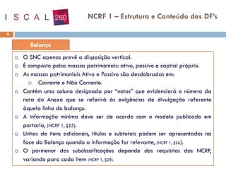 9
o O SNC apenas prevê a disposição vertical.
o É composto pelas massas patrimoniais: ativo, passivo e capital próprio.
o As massas patrimoniais Ativo e Passivo são desdobradas em:
o Corrente e Não Corrente.
o Contém uma coluna designada por “notas” que evidenciará o número da
nota do Anexo que se referirá ás exigências de divulgação referente
àquela linha do balanço.
o A informação mínima deve ser de acordo com o modelo publicado em
portaria, (NCRF 1, §25).
o Linhas de itens adicionais, títulos e subtotais podem ser apresentados na
face do Balanço quando a informação for relevante, (NCRF 1, §26).
o O pormenor das subclassificações depende dos requisitos das NCRF,
variando para cada item (NCRF 1, §28).
NCRF 1 – Estrutura e Conteúdo das DF’s
 