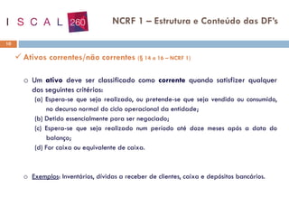 10
NCRF 1 – Estrutura e Conteúdo das DF’s
✓ Ativos correntes/não correntes (§ 14 a 16 – NCRF 1)
o Um ativo deve ser classificado como corrente quando satisfizer qualquer
dos seguintes critérios:
(a) Espera-se que seja realizado, ou pretende-se que seja vendido ou consumido,
no decurso normal do ciclo operacional da entidade;
(b) Detido essencialmente para ser negociado;
(c) Espera-se que seja realizado num período até doze meses após a data do
balanço;
(d) For caixa ou equivalente de caixa.
o Exemplos: Inventários, dívidas a receber de clientes, caixa e depósitos bancários.
 
