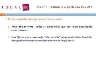 11
NCRF 1 – Estrutura e Conteúdo das DF’s
✓ Ativos correntes/não correntes (§ 14 a 16 – NCRF 1)
o Ativo não corrente - todos os outros ativos que não sejam classificados
como correntes.
o Esta Norma usa a expressão “não corrente” para incluir ativos tangíveis,
intangíveis e financeiros cuja natureza seja de longo prazo.
 