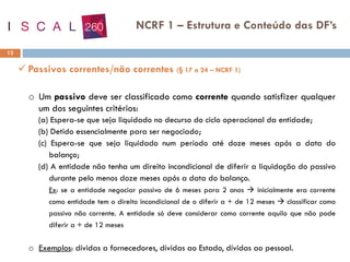 12
NCRF 1 – Estrutura e Conteúdo das DF’s
✓ Passivos correntes/não correntes (§ 17 a 24 – NCRF 1)
o Um passivo deve ser classificado como corrente quando satisfizer qualquer
um dos seguintes critérios:
(a) Espera-se que seja liquidado no decurso do ciclo operacional da entidade;
(b) Detido essencialmente para ser negociado;
(c) Espera-se que seja liquidado num período até doze meses após a data do
balanço;
(d) A entidade não tenha um direito incondicional de diferir a liquidação do passivo
durante pelo menos doze meses após a data do balanço.
Ex: se a entidade negociar passivo de 6 meses para 2 anos → inicialmente era corrente
como entidade tem o direito incondicional de o diferir a + de 12 meses → classificar como
passivo não corrente. A entidade só deve considerar como corrente aquilo que não pode
diferir a + de 12 meses
o Exemplos: dívidas a fornecedores, dívidas ao Estado, dívidas ao pessoal.
 