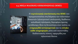 9.5 ΜΕΣΑ ΜΑΖΙΚΗΣ ΕΠΙΚΟΙΝΩΝΙΑΣ (ΜΜΕ)
Η τεχνολογική επανάσταση στα ΜΜΕ που
πραγματοποιείται στη διάρκεια των τελευταίων
δεκαετιών (ηλεκτρονικοί υπολογιστές, διαδίκτυο,
καλωδιακή τηλεόραση, δορυφόροι άμεσης
μετάδοσης), δίνει τη δυνατότητα στον πολίτη να
ενημερωθεί αντικειμενικά και να ελέγξει
κάθε πληροφορία μέσα από εκατοντάδες
διαδικτυακούς τόπους, εφημερίδες και
τηλεοπτικά δίκτυα.
 