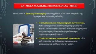 9.5 ΜΕΣΑ ΜΑΖΙΚΗΣ ΕΠΙΚΟΙΝΩΝΙΑΣ (ΜΜΕ)
 Η ενημέρωση και πληροφόρηση των πολιτών.
Αυτό επιτυγχάνεται με εκπομπές ενημέρωσης για
θέματα κοινωνικά και πολιτικά στα οποία εκφράζονται
όλες οι απόψεις, ώστε να διαμορφώνεται μια
ενημερωμένη κοινή γνώμη.
 Η πολιτιστική και μορφωτική προσφορά, μέσα
από εκπομπές και άρθρα που ενημερώνουν,
μορφώνουν και καλλιεργούν την κρίση.
Ποιες είναι οι βασικές λειτουργίες των σύγχρονων ΜΜΕ στην υπηρεσία της
δημοκρατικής κοινωνίας πολιτών;
 